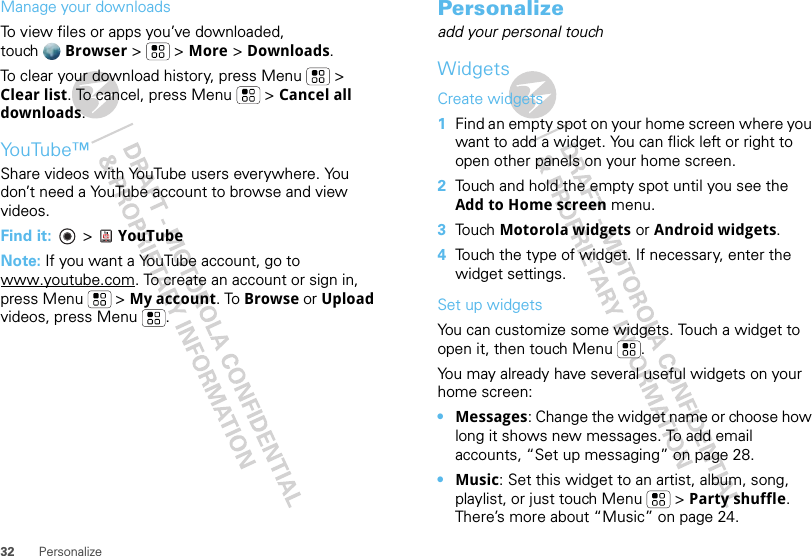 32 PersonalizeManage your downloadsTo view files or apps you’ve downloaded, touch Browser &gt;   &gt; More &gt; Downloads. To clear your download history, press Menu  &gt; Clear list. To cancel, press Menu  &gt; Cancel all downloads.YouTube™Share videos with YouTube users everywhere. You don’t need a YouTube account to browse and view videos.Find it:   &gt; YouTubeNote: If you want a YouTube account, go to www.youtube.com. To create an account or sign in, press Menu  &gt; My account. To Browse or Upload videos, press Menu .Personalizeadd your personal touchWidgetsCreate widgets  1Find an empty spot on your home screen where you want to add a widget. You can flick left or right to open other panels on your home screen.2Touch and hold the empty spot until you see the Add to Home screen menu.3Touch Motorola widgets or Android widgets.4Touch the type of widget. If necessary, enter the widget settings.Set up widgetsYou can customize some widgets. Touch a widget to open it, then touch Menu . You may already have several useful widgets on your home screen:•Messages: Change the widget name or choose how long it shows new messages. To add email accounts, “Set up messaging” on page 28.•Music: Set this widget to an artist, album, song, playlist, or just touch Menu  &gt; Party shuffle. There’s more about “Music” on page 24.