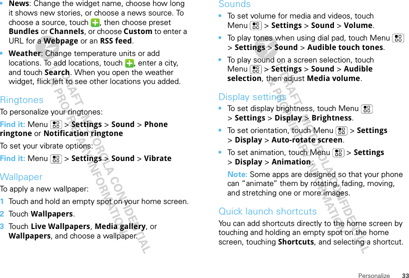 33Personalize•News: Change the widget name, choose how long it shows new stories, or choose a news source. To choose a source, touch  , then choose preset Bundles or Channels, or choose Custom to enter a URL for a Webpage or an RSS feed.•Weather: Change temperature units or add locations. To add locations, touch  , enter a city, and touch Search. When you open the weather widget, flick left to see other locations you added.RingtonesTo personalize your ringtones:Find it: Menu  &gt; Settings &gt;Sound &gt; Phone ringtone or Notification ringtoneTo set your vibrate options:Find it: Menu  &gt; Settings &gt; Sound &gt; VibrateWallpaperTo apply a new wallpaper:  1Touch and hold an empty spot on your home screen.2Touch Wallpapers.3Touch Live Wallpapers, Media gallery, or Wallpapers, and choose a wallpaper.Sounds•To set volume for media and videos, touch Menu  &gt; Settings &gt; Sound &gt; Volume.•To play tones when using dial pad, touch Menu  &gt;Settings &gt; Sound &gt; Audible touch tones.•To play sound on a screen selection, touch Menu  &gt; Settings &gt; Sound &gt; Audible selection, then adjust Media volume.Display settings•To set display brightness, touch Menu  &gt;Settings &gt; Display &gt; Brightness.•To set orientation, touch Menu  &gt; Settings &gt;Display &gt;Auto-rotate screen.•To set animation, touch Menu  &gt; Settings &gt;Display &gt; Animation.Note: Some apps are designed so that your phone can “animate” them by rotating, fading, moving, and stretching one or more images.Quick launch shortcutsYou can add shortcuts directly to the home screen by touching and holding an empty spot on the home screen, touching Shortcuts, and selecting a shortcut.