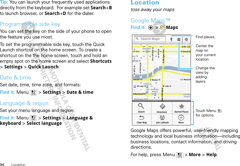 34 LocationTip: You can launch your frequently used applications directly from the keyboard.  For example set Search+B to launch browser, or Search+D for the dialer.Programmable side keyYou can set the key on the side of your phone to open the feature you use most.To set the programmable side key, touch the Quick Launch shortcut on the home screen. To create a shortcut on the the home screen, touch and hold an empty spot on the home screen and select Shortcuts &gt; Settings &gt; Quick Launch.Date &amp; timeSet date, time, time zone, and formats:Find it: Menu  &gt; Settings &gt; Date &amp; timeLanguage &amp; regionSet your menu language and region:Find it: Menu  &gt; Settings &gt; Language &amp; keyboard &gt; Select languageLocationtoss away your mapsGoogle Maps™Find it:   &gt; MapsGoogle Maps offers powerful, user-friendly mapping technology and local business information—including business locations, contact information, and driving directions.For help, press Menu  &gt; More &gt; Help.MessagingN Clark StWacker DrME Ohio StN Rush StN Wabash AveN Dearborn StE Grand AvN Micigan AveN Micigan AveW Lake St W Lake StE Wacker PlState/LakeGrand RedLakeRandolphSt MetraRandolph/WabashWashington-BlueE S WaterStMMMME Randolph StOntario St E Ontario StvvvvvvvvvvvvvvvveeeeeeeeeeeeeeeeeeeeWWWWWWWWWWWWWWWWWWWWWWWWWWWWWWWWaaaaaaaasssssssshhhhhhhhhhhhhhhhiiiiiiiinnnnnnnnnnnnnnnnggggggggggggggggggggttttttttttttttttttoooooooooooooonnnnnnnnnnnnnnnn---BBBBBBBBBBBlllllllluuuuuuuuuuuueeeeeeeeSearchClear Map Join Latitude MoreDirections Starred PlacesSearch MapsTouch Menu      for options.Find places.Change the view by adding layers.Center the map on your current location.