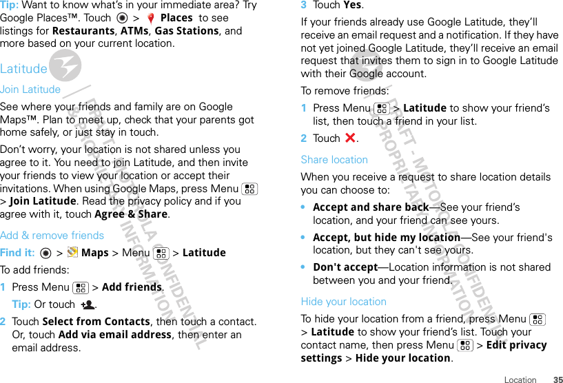 35LocationTip: Want to know what’s in your immediate area? Try Google Places™. Touch   &gt; Places  to see listings for Restaurants, ATMs, Gas Stations, and more based on your current location.LatitudeJoin LatitudeSee where your friends and family are on Google Maps™. Plan to meet up, check that your parents got home safely, or just stay in touch.Don’t worry, your location is not shared unless you agree to it. You need to join Latitude, and then invite your friends to view your location or accept their invitations. When using Google Maps, press Menu  &gt;Join Latitude. Read the privacy policy and if you agree with it, touch Agree &amp; Share.Add &amp; remove friendsFind it:   &gt; Maps &gt;Menu  &gt;LatitudeTo add friends:  1Press Menu  &gt; Add friends.Tip: Or touch  .2Touch Select from Contacts, then touch a contact. Or, touch Add via email address, then enter an email address.3Touch Yes.If your friends already use Google Latitude, they’ll receive an email request and a notification. If they have not yet joined Google Latitude, they’ll receive an email request that invites them to sign in to Google Latitude with their Google account.To remove friends:  1Press Menu  &gt; Latitude to show your friend’s list, then touch a friend in your list.2Touch .Share locationWhen you receive a request to share location details you can choose to:•Accept and share back—See your friend’s location, and your friend can see yours.•Accept, but hide my location—See your friend&apos;s location, but they can&apos;t see yours.•Don&apos;t accept—Location information is not shared between you and your friend.Hide your locationTo hide your location from a friend, press Menu  &gt;Latitude to show your friend’s list. Touch your contact name, then press Menu  &gt; Edit privacy settings &gt; Hide your location.