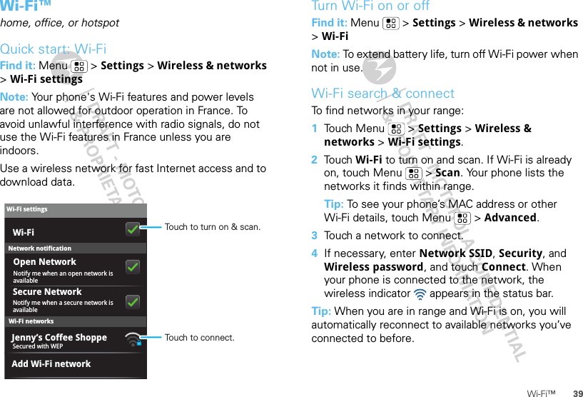 39Wi-Fi™Wi-Fi™home, office, or hotspotQuick start: Wi-FiFind it: Menu  &gt; Settings &gt; Wireless &amp; networks &gt;Wi-Fi settingsNote: Your phone&apos;s Wi-Fi features and power levels are not allowed for outdoor operation in France. To avoid unlawful interference with radio signals, do not use the Wi-Fi features in France unless you are indoors.Use a wireless network for fast Internet access and to download data.Wi-Fi networksWi-Fi settingsNotify me when a secure network is availableSecure NetworkWi-FiJenny’s Coffee ShoppeNetwork notificationNotify me when an open network is availableOpen NetworkAdd Wi-Fi networkSecured with WEPTouch to turn on &amp; scan.Touch to connect.Turn Wi-Fi on or offFind it: Menu  &gt; Settings &gt; Wireless &amp; networks &gt;Wi-FiNote: To extend battery life, turn off Wi-Fi power when not in use.Wi-Fi search &amp; connectTo find networks in your range:  1Touch Menu  &gt; Settings &gt; Wireless &amp; networks &gt; Wi-Fi settings.2Touch Wi-Fi to turn on and scan. If Wi-Fi is already on, touch Menu  &gt; Scan. Your phone lists the networks it finds within range.Tip: To see your phone’s MAC address or other Wi-Fi details, touch Menu  &gt; Advanced.3Touch a network to connect.4If necessary, enter Network SSID, Security, and Wireless password, and touch Connect. When your phone is connected to the network, the wireless indicator   appears in the status bar.Tip: When you are in range and Wi-Fi is on, you will automatically reconnect to available networks you’ve connected to before.