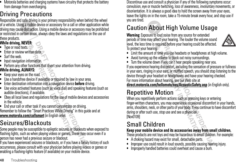 48 Troubleshooting•Motorola batteries and charging systems have circuitry that protects the battery from damage from overcharging.Driving PrecautionsResponsible and safe driving is your primary responsibility when behind the wheel of a vehicle. Using a mobile device or accessory for a call or other application while driving may cause distraction. Using a mobile device or accessory may be prohibited or restricted in certain areas, always obey the laws and regulations on the use of these products.While driving, NEVER:•Type or read texts.•Enter or review written data.•Surf the web.•Input navigation information.•Perform any other functions that divert your attention from driving.While driving, ALWAYS:•Keep your eyes on the road.•Use a handsfree device if available or required by law in your area.•Enter destination information into a navigation device before driving.•Use voice activated features (such as voice dial) and speaking features (such as audible directions), if available.•Obey all local laws and regulations for the use of mobile devices and accessories in the vehicle.•End your call or other task if you cannot concentrate on driving.Remember to follow the “Smart Practices While Driving” in this guide and at www.motorola.com/callsmart (in English only).Seizures/BlackoutsSome people may be susceptible to epileptic seizures or blackouts when exposed to flashing lights, such as when playing videos or games. These may occur even if a person has never had a previous seizure or blackout.If you have experienced seizures or blackouts, or if you have a family history of such occurrences, please consult with your physician before playing videos or games or enabling a flashing-lights feature (if available) on your mobile device.Discontinue use and consult a physician if any of the following symptoms occur: convulsion, eye or muscle twitching, loss of awareness, involuntary movements, or disorientation. It is always a good idea to hold the screen away from your eyes, leave the lights on in the room, take a 15-minute break every hour, and stop use if you are tired.Caution About High Volume UsageWarning: Exposure to loud noise from any source for extended periods of time may affect your hearing. The louder the volume sound level, the less time is required before your hearing could be affected. To protect your hearing:•Limit the amount of time you use headsets or headphones at high volume.•Avoid turning up the volume to block out noisy surroundings.•Turn the volume down if you can’t hear people speaking near you.If you experience hearing discomfort, including the sensation of pressure or fullness in your ears, ringing in your ears, or muffled speech, you should stop listening to the device through your headset or headphones and have your hearing checked.For more information about hearing, see our Web site at direct.motorola.com/hellomoto/nss/AcousticSafety.asp (in English only).Repetitive MotionWhen you repetitively perform actions such as pressing keys or entering finger-written characters, you may experience occasional discomfort in your hands, arms, shoulders, neck, or other parts of your body. If you continue to have discomfort during or after such use, stop use and see a physician.[Nov0109]Small ChildrenKeep your mobile device and its accessories away from small children. These products are not toys and may be hazardous to small children. For example:•A choking hazard may exist for small, detachable parts.•Improper use could result in loud sounds, possibly causing hearing injury.•Improperly handled batteries could overheat and cause a burn.
