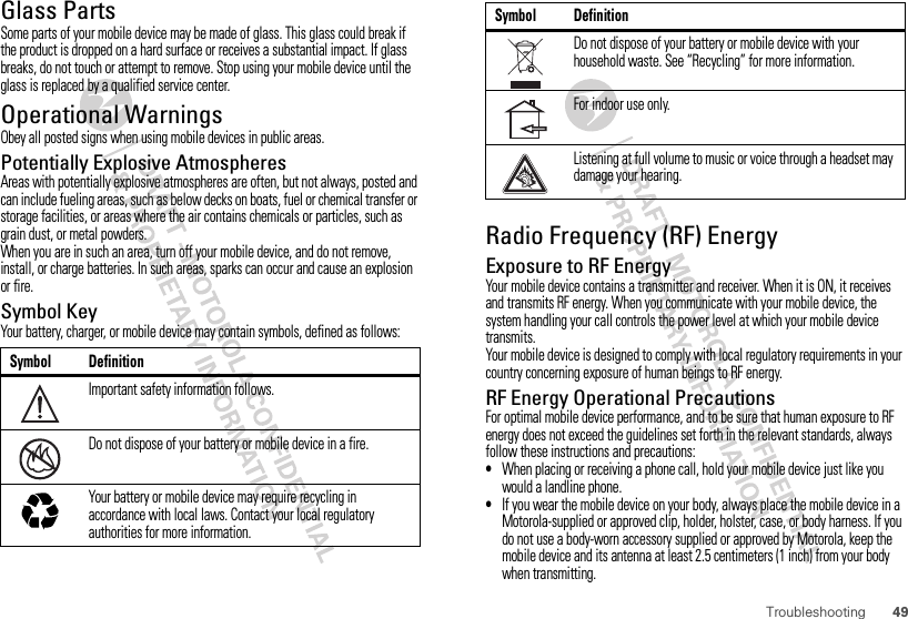 49TroubleshootingGlass PartsSome parts of your mobile device may be made of glass. This glass could break if the product is dropped on a hard surface or receives a substantial impact. If glass breaks, do not touch or attempt to remove. Stop using your mobile device until the glass is replaced by a qualified service center.Operational WarningsObey all posted signs when using mobile devices in public areas.Potentially Explosive AtmospheresAreas with potentially explosive atmospheres are often, but not always, posted and can include fueling areas, such as below decks on boats, fuel or chemical transfer or storage facilities, or areas where the air contains chemicals or particles, such as grain dust, or metal powders.When you are in such an area, turn off your mobile device, and do not remove, install, or charge batteries. In such areas, sparks can occur and cause an explosion or fire.Symbol KeyYour battery, charger, or mobile device may contain symbols, defined as follows:Symbol DefinitionImportant safety information follows.Do not dispose of your battery or mobile device in a fire.Your battery or mobile device may require recycling in accordance with local laws. Contact your local regulatory authorities for more information.032374o032376o032375oRadio Frequency (RF) EnergyExposure to RF EnergyYour mobile device contains a transmitter and receiver. When it is ON, it receives and transmits RF energy. When you communicate with your mobile device, the system handling your call controls the power level at which your mobile device transmits.Your mobile device is designed to comply with local regulatory requirements in your country concerning exposure of human beings to RF energy.RF Energy Operational PrecautionsFor optimal mobile device performance, and to be sure that human exposure to RF energy does not exceed the guidelines set forth in the relevant standards, always follow these instructions and precautions:•When placing or receiving a phone call, hold your mobile device just like you would a landline phone.•If you wear the mobile device on your body, always place the mobile device in a Motorola-supplied or approved clip, holder, holster, case, or body harness. If you do not use a body-worn accessory supplied or approved by Motorola, keep the mobile device and its antenna at least 2.5 centimeters (1 inch) from your body when transmitting.Do not dispose of your battery or mobile device with your household waste. See “Recycling” for more information.For indoor use only.Listening at full volume to music or voice through a headset may damage your hearing.Symbol Definition