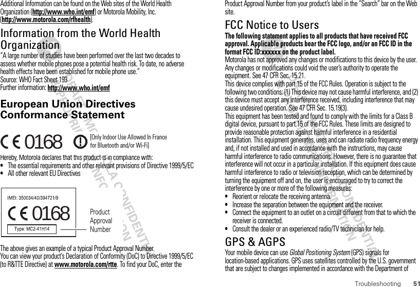 51TroubleshootingAdditional Information can be found on the Web sites of the World Health Organization (http://www.who.int/emf) or Motorola Mobility, Inc. (http://www.motorola.com/rfhealth).Information from the World Health OrganizationWHO Informa tion“A large number of studies have been performed over the last two decades to assess whether mobile phones pose a potential health risk. To date, no adverse health effects have been established for mobile phone use.”Source: WHO Fact Sheet 193Further information: http://www.who.int/emfEuropean Union Directives Conformance StatementEU Conformanc eHereby, Motorola declares that this product is in compliance with:•The essential requirements and other relevant provisions of Directive 1999/5/EC•All other relevant EU DirectivesThe above gives an example of a typical Product Approval Number.You can view your product’s Declaration of Conformity (DoC) to Directive 1999/5/EC (to R&amp;TTE Directive) at www.motorola.com/rtte. To find your DoC, enter the 0168 [Only Indoor Use Allowed In Francefor Bluetooth and/or Wi-Fi]0168 Product Approval NumberProduct Approval Number from your product’s label in the “Search” bar on the Web site.FCC Notice to UsersFCC NoticeThe following statement applies to all products that have received FCC approval. Applicable products bear the FCC logo, and/or an FCC ID in the format FCC ID:xxxxxx on the product label.Motorola has not approved any changes or modifications to this device by the user. Any changes or modifications could void the user’s authority to operate the equipment. See 47 CFR Sec. 15.21.This device complies with part 15 of the FCC Rules. Operation is subject to the following two conditions: (1) This device may not cause harmful interference, and (2) this device must accept any interference received, including interference that may cause undesired operation. See 47 CFR Sec. 15.19(3).This equipment has been tested and found to comply with the limits for a Class B digital device, pursuant to part 15 of the FCC Rules. These limits are designed to provide reasonable protection against harmful interference in a residential installation. This equipment generates, uses and can radiate radio frequency energy and, if not installed and used in accordance with the instructions, may cause harmful interference to radio communications. However, there is no guarantee that interference will not occur in a particular installation. If this equipment does cause harmful interference to radio or television reception, which can be determined by turning the equipment off and on, the user is encouraged to try to correct the interference by one or more of the following measures:•Reorient or relocate the receiving antenna.•Increase the separation between the equipment and the receiver.•Connect the equipment to an outlet on a circuit different from that to which the receiver is connected.•Consult the dealer or an experienced radio/TV technician for help.GPS &amp; AGPSYour mobile device can use Global Positioning System (GPS) signals for location-based applications. GPS uses satellites controlled by the U.S. government that are subject to changes implemented in accordance with the Department of 