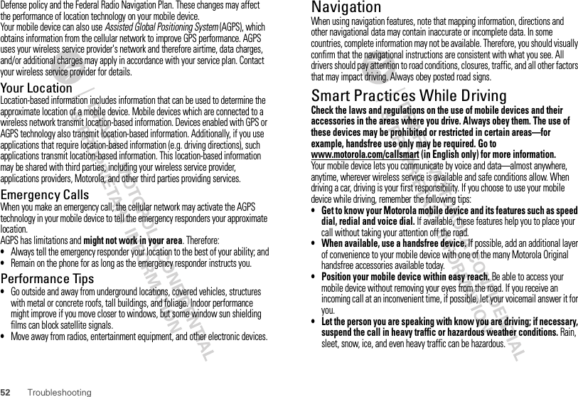 52 TroubleshootingDefense policy and the Federal Radio Navigation Plan. These changes may affect the performance of location technology on your mobile device.Your mobile device can also use Assisted Global Positioning System (AGPS), which obtains information from the cellular network to improve GPS performance. AGPS uses your wireless service provider&apos;s network and therefore airtime, data charges, and/or additional charges may apply in accordance with your service plan. Contact your wireless service provider for details.Your LocationLocation-based information includes information that can be used to determine the approximate location of a mobile device. Mobile devices which are connected to a wireless network transmit location-based information. Devices enabled with GPS or AGPS technology also transmit location-based information. Additionally, if you use applications that require location-based information (e.g. driving directions), such applications transmit location-based information. This location-based information may be shared with third parties, including your wireless service provider, applications providers, Motorola, and other third parties providing services.Emergency CallsWhen you make an emergency call, the cellular network may activate the AGPS technology in your mobile device to tell the emergency responders your approximate location.AGPS has limitations and might not work in your area. Therefore:•Always tell the emergency responder your location to the best of your ability; and•Remain on the phone for as long as the emergency responder instructs you.Performance Tips•Go outside and away from underground locations, covered vehicles, structures with metal or concrete roofs, tall buildings, and foliage. Indoor performance might improve if you move closer to windows, but some window sun shielding films can block satellite signals.•Move away from radios, entertainment equipment, and other electronic devices.NavigationNavigat ionWhen using navigation features, note that mapping information, directions and other navigational data may contain inaccurate or incomplete data. In some countries, complete information may not be available. Therefore, you should visually confirm that the navigational instructions are consistent with what you see. All drivers should pay attention to road conditions, closures, traffic, and all other factors that may impact driving. Always obey posted road signs.Smart Practices While DrivingCheck the laws and regulations on the use of mobile devices and their accessories in the areas where you drive. Always obey them. The use of these devices may be prohibited or restricted in certain areas—for example, handsfree use only may be required. Go to www.motorola.com/callsmart (in English only) for more information.Your mobile device lets you communicate by voice and data—almost anywhere, anytime, wherever wireless service is available and safe conditions allow. When driving a car, driving is your first responsibility. If you choose to use your mobile device while driving, remember the following tips:• Get to know your Motorola mobile device and its features such as speed dial, redial and voice dial. If available, these features help you to place your call without taking your attention off the road.• When available, use a handsfree device. If possible, add an additional layer of convenience to your mobile device with one of the many Motorola Original handsfree accessories available today.• Position your mobile device within easy reach. Be able to access your mobile device without removing your eyes from the road. If you receive an incoming call at an inconvenient time, if possible, let your voicemail answer it for you.• Let the person you are speaking with know you are driving; if necessary, suspend the call in heavy traffic or hazardous weather conditions. Rain, sleet, snow, ice, and even heavy traffic can be hazardous.