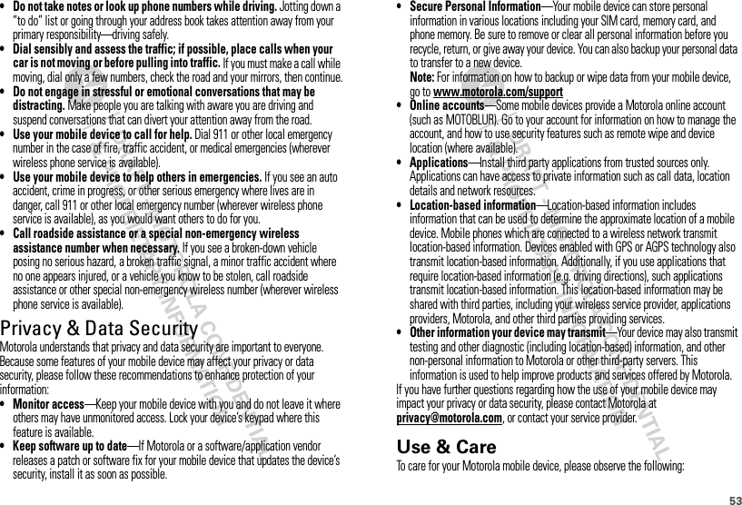 53• Do not take notes or look up phone numbers while driving. Jotting down a “to do” list or going through your address book takes attention away from your primary responsibility—driving safely.• Dial sensibly and assess the traffic; if possible, place calls when your car is not moving or before pulling into traffic. If you must make a call while moving, dial only a few numbers, check the road and your mirrors, then continue.• Do not engage in stressful or emotional conversations that may be distracting. Make people you are talking with aware you are driving and suspend conversations that can divert your attention away from the road.• Use your mobile device to call for help. Dial 911 or other local emergency number in the case of fire, traffic accident, or medical emergencies (wherever wireless phone service is available).• Use your mobile device to help others in emergencies. If you see an auto accident, crime in progress, or other serious emergency where lives are in danger, call 911 or other local emergency number (wherever wireless phone service is available), as you would want others to do for you.• Call roadside assistance or a special non-emergency wireless assistance number when necessary. If you see a broken-down vehicle posing no serious hazard, a broken traffic signal, a minor traffic accident where no one appears injured, or a vehicle you know to be stolen, call roadside assistance or other special non-emergency wireless number (wherever wireless phone service is available).Privacy &amp; Data SecurityPrivac y &amp; Data Secur ityMotorola understands that privacy and data security are important to everyone. Because some features of your mobile device may affect your privacy or data security, please follow these recommendations to enhance protection of your information:• Monitor access—Keep your mobile device with you and do not leave it where others may have unmonitored access. Lock your device’s keypad where this feature is available.• Keep software up to date—If Motorola or a software/application vendor releases a patch or software fix for your mobile device that updates the device’s security, install it as soon as possible.• Secure Personal Information—Your mobile device can store personal information in various locations including your SIM card, memory card, and phone memory. Be sure to remove or clear all personal information before you recycle, return, or give away your device. You can also backup your personal data to transfer to a new device.Note: For information on how to backup or wipe data from your mobile device, go to www.motorola.com/support• Online accounts—Some mobile devices provide a Motorola online account (such as MOTOBLUR). Go to your account for information on how to manage the account, and how to use security features such as remote wipe and device location (where available).• Applications—Install third party applications from trusted sources only. Applications can have access to private information such as call data, location details and network resources.• Location-based information—Location-based information includes information that can be used to determine the approximate location of a mobile device. Mobile phones which are connected to a wireless network transmit location-based information. Devices enabled with GPS or AGPS technology also transmit location-based information. Additionally, if you use applications that require location-based information (e.g. driving directions), such applications transmit location-based information. This location-based information may be shared with third parties, including your wireless service provider, applications providers, Motorola, and other third parties providing services.• Other information your device may transmit—Your device may also transmit testing and other diagnostic (including location-based) information, and other non-personal information to Motorola or other third-party servers. This information is used to help improve products and services offered by Motorola.If you have further questions regarding how the use of your mobile device may impact your privacy or data security, please contact Motorola at privacy@motorola.com, or contact your service provider.Use &amp; CareUse &amp; CareTo care for your Motorola mobile device, please observe the following: