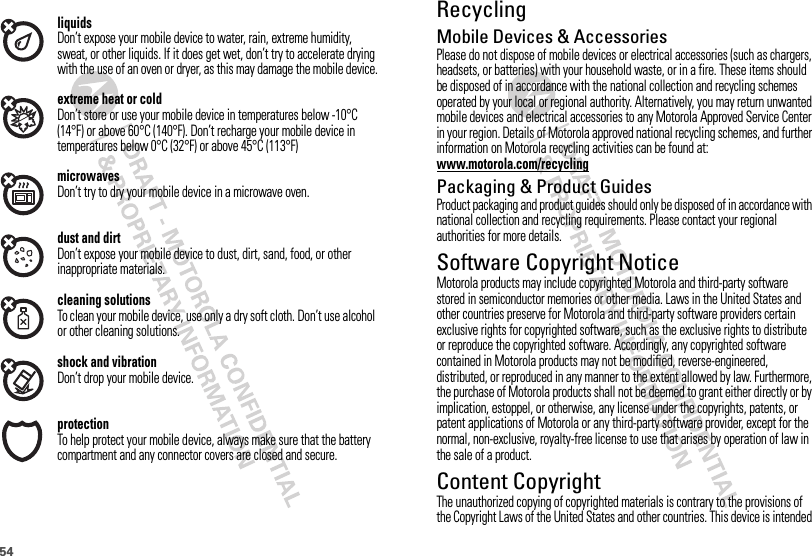 54liquidsDon’t expose your mobile device to water, rain, extreme humidity, sweat, or other liquids. If it does get wet, don’t try to accelerate drying with the use of an oven or dryer, as this may damage the mobile device.extreme heat or coldDon’t store or use your mobile device in temperatures below -10°C (14°F) or above 60°C (140°F). Don’t recharge your mobile device in temperatures below 0°C (32°F) or above 45°C (113°F)microwavesDon’t try to dry your mobile device in a microwave oven.dust and dirtDon’t expose your mobile device to dust, dirt, sand, food, or other inappropriate materials.cleaning solutionsTo clean your mobile device, use only a dry soft cloth. Don’t use alcohol or other cleaning solutions.shock and vibrationDon’t drop your mobile device.protectionTo help protect your mobile device, always make sure that the battery compartment and any connector covers are closed and secure.RecyclingRecycli ngMobile Devices &amp; AccessoriesPlease do not dispose of mobile devices or electrical accessories (such as chargers, headsets, or batteries) with your household waste, or in a fire. These items should be disposed of in accordance with the national collection and recycling schemes operated by your local or regional authority. Alternatively, you may return unwanted mobile devices and electrical accessories to any Motorola Approved Service Center in your region. Details of Motorola approved national recycling schemes, and further information on Motorola recycling activities can be found at: www.motorola.com/recyclingPackaging &amp; Product GuidesProduct packaging and product guides should only be disposed of in accordance with national collection and recycling requirements. Please contact your regional authorities for more details.Software Copyright NoticeSoftware  Copyright Not iceMotorola products may include copyrighted Motorola and third-party software stored in semiconductor memories or other media. Laws in the United States and other countries preserve for Motorola and third-party software providers certain exclusive rights for copyrighted software, such as the exclusive rights to distribute or reproduce the copyrighted software. Accordingly, any copyrighted software contained in Motorola products may not be modified, reverse-engineered, distributed, or reproduced in any manner to the extent allowed by law. Furthermore, the purchase of Motorola products shall not be deemed to grant either directly or by implication, estoppel, or otherwise, any license under the copyrights, patents, or patent applications of Motorola or any third-party software provider, except for the normal, non-exclusive, royalty-free license to use that arises by operation of law in the sale of a product.Content CopyrightContent  CopyrightThe unauthorized copying of copyrighted materials is contrary to the provisions of the Copyright Laws of the United States and other countries. This device is intended 