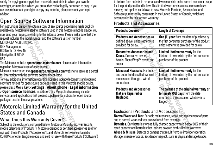 55solely for copying non-copyrighted materials, materials in which you own the copyright, or materials which you are authorized or legally permitted to copy. If you are uncertain about your right to copy any material, please contact your legal advisor.Open Source Software InformationOSS InformationFor instructions on how to obtain a copy of any source code being made publicly available by Motorola related to software used in this Motorola mobile device, you may send your request in writing to the address below. Please make sure that the request includes the model number and the software version number.MOTOROLA MOBILITY, INC.OSS Management600 North US Hwy 45Libertyville, IL 60048USAThe Motorola website opensource.motorola.com also contains information regarding Motorola&apos;s use of open source.Motorola has created the opensource.motorola.com website to serve as a portal for interaction with the software community-at-large.To view additional information regarding licenses, acknowledgments and required copyright notices for open source packages used in this Motorola mobile device, please pressMenu Key &gt;Settings &gt;About phone &gt;Legal information &gt;Open source licenses. In addition, this Motorola device may include self-contained applications that present supplemental notices for open source packages used in those applications.Motorola Limited Warranty for the United States and CanadaWa rr a n t yWhat Does this Warranty Cover?Subject to the exclusions contained below, Motorola Mobility, Inc. warrants its mobile telephones (“Products”), Motorola-branded or certified accessories sold for use with these Products (“Accessories”), and Motorola software contained on CD-ROMs or other tangible media and sold for use with these Products (“Software”) to be free from defects in materials and workmanship under normal consumer usage for the period(s) outlined below. This limited warranty is a consumer&apos;s exclusive remedy, and applies as follows to new Motorola Products, Accessories, and Software purchased by consumers in the United States or Canada, which are accompanied by this written warranty:Products and AccessoriesExclusions (Products and Accessories)Normal Wear and Tear. Periodic maintenance, repair and replacement of parts due to normal wear and tear are excluded from coverage.Batteries. Only batteries whose fully charged capacity falls below 80% of their rated capacity and batteries that leak are covered by this limited warranty.Abuse &amp; Misuse. Defects or damage that result from: (a) improper operation, storage, misuse or abuse, accident or neglect, such as physical damage (cracks, Products Covered Length of CoverageProducts and Accessories as defined above, unless otherwise provided for below.One (1) year from the date of purchase by the first consumer purchaser of the product unless otherwise provided for below.Decorative Accessories and Cases. Decorative covers, bezels, PhoneWrap™ covers and cases.Limited lifetime warranty for the lifetime of ownership by the first consumer purchaser of the product.Monaural Headsets. Ear buds and boom headsets that transmit mono sound through a wired connection.Limited lifetime warranty for the lifetime of ownership by the first consumer purchaser of the product.Products and Accessories that are Repaired or Replaced.The balance of the original warranty or for ninety (90) days from the date returned to the consumer, whichever is longer.