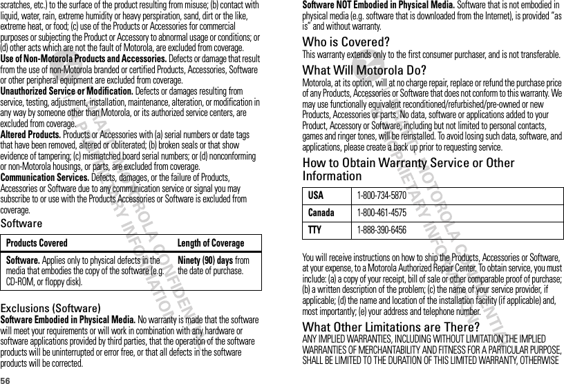 56scratches, etc.) to the surface of the product resulting from misuse; (b) contact with liquid, water, rain, extreme humidity or heavy perspiration, sand, dirt or the like, extreme heat, or food; (c) use of the Products or Accessories for commercial purposes or subjecting the Product or Accessory to abnormal usage or conditions; or (d) other acts which are not the fault of Motorola, are excluded from coverage.Use of Non-Motorola Products and Accessories. Defects or damage that result from the use of non-Motorola branded or certified Products, Accessories, Software or other peripheral equipment are excluded from coverage.Unauthorized Service or Modification. Defects or damages resulting from service, testing, adjustment, installation, maintenance, alteration, or modification in any way by someone other than Motorola, or its authorized service centers, are excluded from coverage.Altered Products. Products or Accessories with (a) serial numbers or date tags that have been removed, altered or obliterated; (b) broken seals or that show evidence of tampering; (c) mismatched board serial numbers; or (d) nonconforming or non-Motorola housings, or parts, are excluded from coverage.Communication Services. Defects, damages, or the failure of Products, Accessories or Software due to any communication service or signal you may subscribe to or use with the Products Accessories or Software is excluded from coverage.SoftwareExclusions (Software)Software Embodied in Physical Media. No warranty is made that the software will meet your requirements or will work in combination with any hardware or software applications provided by third parties, that the operation of the software products will be uninterrupted or error free, or that all defects in the software products will be corrected.Products Covered Length of CoverageSoftware. Applies only to physical defects in the media that embodies the copy of the software (e.g. CD-ROM, or floppy disk).Ninety (90) days from the date of purchase.Software NOT Embodied in Physical Media. Software that is not embodied in physical media (e.g. software that is downloaded from the Internet), is provided “as is” and without warranty.Who is Covered?This warranty extends only to the first consumer purchaser, and is not transferable.What Will Motorola Do?Motorola, at its option, will at no charge repair, replace or refund the purchase price of any Products, Accessories or Software that does not conform to this warranty. We may use functionally equivalent reconditioned/refurbished/pre-owned or new Products, Accessories or parts. No data, software or applications added to your Product, Accessory or Software, including but not limited to personal contacts, games and ringer tones, will be reinstalled. To avoid losing such data, software, and applications, please create a back up prior to requesting service.How to Obtain Warranty Service or Other InformationYou will receive instructions on how to ship the Products, Accessories or Software, at your expense, to a Motorola Authorized Repair Center. To obtain service, you must include: (a) a copy of your receipt, bill of sale or other comparable proof of purchase; (b) a written description of the problem; (c) the name of your service provider, if applicable; (d) the name and location of the installation facility (if applicable) and, most importantly; (e) your address and telephone number.What Other Limitations are There?ANY IMPLIED WARRANTIES, INCLUDING WITHOUT LIMITATION THE IMPLIED WARRANTIES OF MERCHANTABILITY AND FITNESS FOR A PARTICULAR PURPOSE, SHALL BE LIMITED TO THE DURATION OF THIS LIMITED WARRANTY, OTHERWISE USA1-800-734-5870Canada1-800-461-4575TTY1-888-390-6456