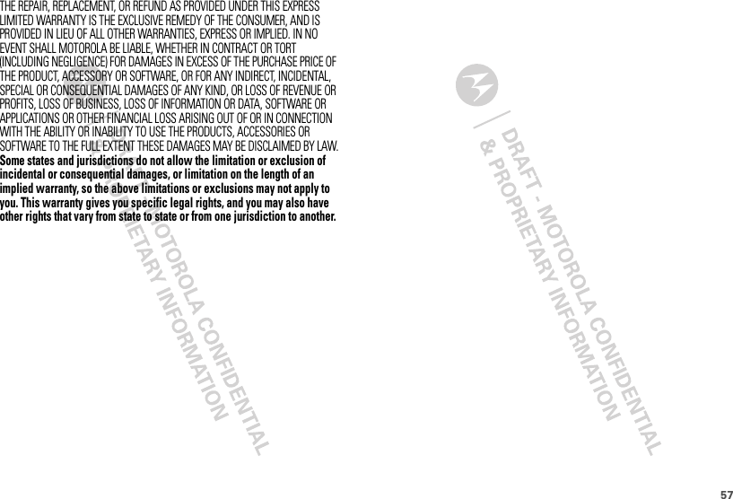 57THE REPAIR, REPLACEMENT, OR REFUND AS PROVIDED UNDER THIS EXPRESS LIMITED WARRANTY IS THE EXCLUSIVE REMEDY OF THE CONSUMER, AND IS PROVIDED IN LIEU OF ALL OTHER WARRANTIES, EXPRESS OR IMPLIED. IN NO EVENT SHALL MOTOROLA BE LIABLE, WHETHER IN CONTRACT OR TORT (INCLUDING NEGLIGENCE) FOR DAMAGES IN EXCESS OF THE PURCHASE PRICE OF THE PRODUCT, ACCESSORY OR SOFTWARE, OR FOR ANY INDIRECT, INCIDENTAL, SPECIAL OR CONSEQUENTIAL DAMAGES OF ANY KIND, OR LOSS OF REVENUE OR PROFITS, LOSS OF BUSINESS, LOSS OF INFORMATION OR DATA, SOFTWARE OR APPLICATIONS OR OTHER FINANCIAL LOSS ARISING OUT OF OR IN CONNECTION WITH THE ABILITY OR INABILITY TO USE THE PRODUCTS, ACCESSORIES OR SOFTWARE TO THE FULL EXTENT THESE DAMAGES MAY BE DISCLAIMED BY LAW.Some states and jurisdictions do not allow the limitation or exclusion of incidental or consequential damages, or limitation on the length of an implied warranty, so the above limitations or exclusions may not apply to you. This warranty gives you specific legal rights, and you may also have other rights that vary from state to state or from one jurisdiction to another.
