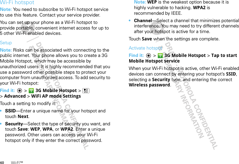 40 Wi-Fi™Wi-Fi hotspotNote: You need to subscribe to Wi-Fi hotspot service to use this feature. Contact your service provider.You can set up your phone as a Wi-Fi hotspot to provide portable, convenient internet access for up to 5 other Wi-Fi enabled devices.SetupNote: Risks can be associated with connecting to the public internet. Your phone allows you to create a 3G Mobile Hotspot, which may be accessible by unauthorized users. It is highly recommended that you use a password other possible steps to protect your computer from unauthorized access. To add security to your Wi-Fi hotspot:Find it:   &gt; 3G Mobile Hotspot &gt; &gt;Advanced &gt; WiFi AP mode SettingsTouch a setting to modify it:•SSID—Enter a unique name for your hotspot and touch Next.•Security—Select the type of security you want, and touch Save: WEP, WPA, or WPA2. Enter a unique password. Other users can access your Wi-Fi hotspot only if they enter the correct password.Note: WEP is the weakest option because it is highly vulnerable to hacking. WPA2 is recommended by IEEE.•Channel—Select a channel that minimizes potential interference. You may need to try different channels after your hotspot is active for a time.Touch Save when the settings are complete.Activate hotspotFind it:   &gt; 3G Mobile Hotspot &gt; Tap to start Mobile Hotspot serviceWhen your Wi-Fi hotspot is active, other Wi-Fi enabled devices can connect by entering your hotspot’s SSID, selecting a Security type, and entering the correct Wireless password.