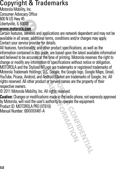 58 Copyright &amp; TrademarksMotorola Mobility, Inc.Consumer Advocacy Office600 N US Hwy 45Libertyville, IL 60048www.motorola.comCertain features, services and applications are network dependent and may not be available in all areas; additional terms, conditions and/or charges may apply. Contact your service provider for details.All features, functionality, and other product specifications, as well as the information contained in this guide, are based upon the latest available information and believed to be accurate at the time of printing. Motorola reserves the right to change or modify any information or specifications without notice or obligation.MOTOROLA and the Stylized M Logo are trademarks or registered trademarks of Motorola Trademark Holdings, LLC. Google, the Google logo, Google Maps, Gmail,YouTube, Picasa, Android, and Android Market are trademarks of Google, Inc. All rights reserved. All other product or service names are the property of their respective owners.© 2011 Motorola Mobility, Inc. All rights reserved.Caution: Changes or modifications made in the radio phone, not expressly approved by Motorola, will void the user’s authority to operate the equipment.Product ID: MOTOROLA PRO (XT610)Manual Number: 68XXXXX481-A