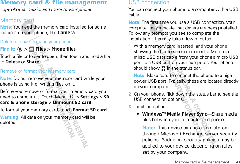 41Memory card &amp; file managementMemory card &amp; file managementcopy photos, music, and more to your phoneMemory cardNote: You need the memory card installed for some features on your phone, like Camera.Delete or share files on your phoneFind it:   &gt; Files &gt; Phone filesTouch a file or folder to open, then touch and hold a file to Delete or Share.Remove or format your memory cardNote: Do not remove your memory card while your phone is using it or writing files on it.Before you remove or format your memory card you need to unmount it. Touch Menu  &gt; Settings &gt; SD card &amp; phone storage &gt; Unmount SD card.To format your memory card, touch Format SD card.Warning: All data on your memory card will be deleted.USB connectionYou can connect your phone to a computer with a USB cable.Note: The first time you use a USB connection, your computer may indicate that drivers are being installed. Follow any prompts you see to complete the installation. This may take a few minutes.  1With a memory card inserted, and your phone showing the home screen, connect a Motorola micro USB data cable from your phone’s micro USB port to a USB port on your computer. Your phone should show   in the status bar.Note: Make sure to connect the phone to a high power USB port. Typically, these are located directly on your computer.2On your phone, flick down the status bar to see the USB connection options. 3Touch an option:•Windows™ Media Player Sync—Share media files between your computer and phone.Note:  This device can be administered through Microsoft Exchange server security policies. Additional security policies may be applied to your device depending on rules set by your company.