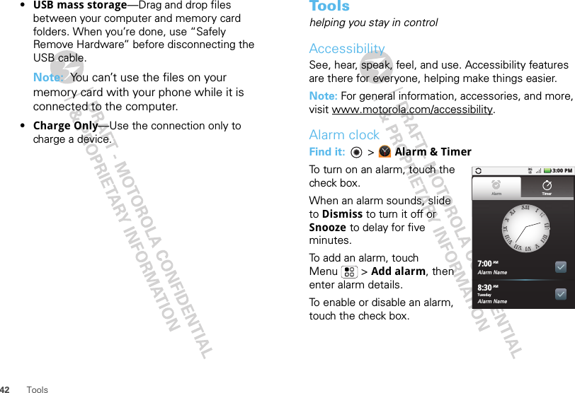 42 Tools•USB mass storage—Drag and drop files between your computer and memory card folders. When you’re done, use “Safely Remove Hardware” before disconnecting the USB cable.Note:  You can’t use the files on your memory card with your phone while it is connected to the computer.•Charge Only—Use the connection only to charge a device.To o l shelping you stay in controlAccessibilitySee, hear, speak, feel, and use. Accessibility features are there for everyone, helping make things easier.Note: For general information, accessories, and more, visit www.motorola.com/accessibility.Alarm clockFind it:   &gt; Alarm &amp; TimerTo turn on an alarm, touch the check box.When an alarm sounds, slide to Dismiss to turn it off or Snooze to delay for five minutes.To add an alarm, touch Menu  &gt; Add alarm, then enter alarm details.To enable or disable an alarm, touch the check box.Alarm Name7:00Alarm Name8:30XXIIIIIIIIIIIIIIIIIIIIIIIIVVVVIIVVIIIIVVIIIIIIIIXXXXXXIIAlarm TimerTuesdayAMAM3:00 PM