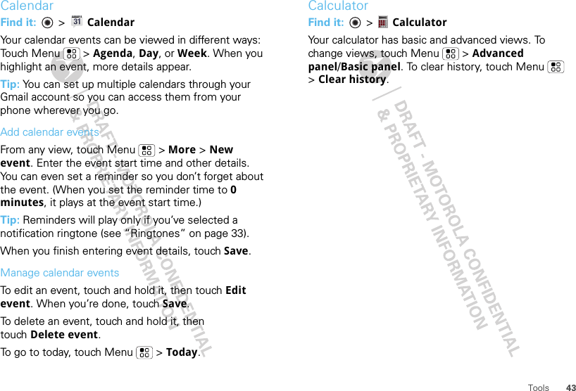 43ToolsCalendarFind it:   &gt; CalendarYour calendar events can be viewed in different ways: Touch Menu  &gt; Agenda, Day, or Week. When you highlight an event, more details appear.Tip: You can set up multiple calendars through your Gmail account so you can access them from your phone wherever you go.Add calendar eventsFrom any view, touch Menu  &gt; More &gt; New event. Enter the event start time and other details. You can even set a reminder so you don’t forget about the event. (When you set the reminder time to 0 minutes, it plays at the event start time.) Tip: Reminders will play only if you’ve selected a notification ringtone (see “Ringtones” on page 33).When you finish entering event details, touch Save.Manage calendar eventsTo edit an event, touch and hold it, then touch Edit event. When you’re done, touch Save.To delete an event, touch and hold it, then touch Delete event.To go to today, touch Menu  &gt; Today.CalculatorFind it:   &gt;  CalculatorYour calculator has basic and advanced views. To change views, touch Menu  &gt; Advanced panel/Basic panel. To clear history, touch Menu  &gt;Clear history.