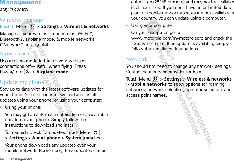 44 ManagementManagementstay in controlWireless managerFind it: Menu  &gt; Settings &gt; Wireless &amp; networksManage all your wireless connections: Wi-Fi™, Bluetooth®, airplane mode, &amp; mobile networks (“Network” on page 44).Airplane modeUse airplane mode to turn all your wireless connections off—useful when flying. Press Power/Lock  &gt; Airplane mode.Update my phoneStay up to date with the latest software updates for your phone. You can check, download and install updates using your phone, or using your computer:•Using your phone:You may get an automatic notification of an available update on your phone. Simply follow the instructions to download and install.To manually check for updates, touch Menu  &gt;Settings &gt; About phone &gt; System updates.Your phone downloads any updates over your mobile network. Remember, these updates can be quite large (25MB or more) and may not be available in all countries. If you don’t have an unlimited data plan, or mobile network updates are not available in your country, you can update using a computer.•Using your computer:On your computer, go to www.motorola.com/mymotorolapro and check the “Software” links. If an update is available, simply follow the installation instructions.NetworkYou should not need to change any network settings. Contact your service provider for help.Touch Menu  &gt; Settings &gt; Wireless &amp; networks &gt;Mobile networks to show options for roaming networks, network selection, operator selection, and access point names.