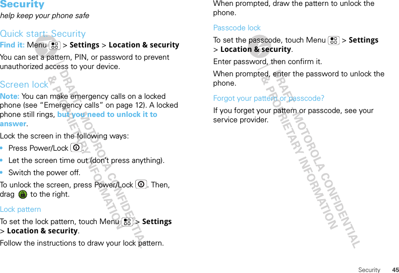 45SecuritySecurityhelp keep your phone safeQuick start: SecurityFind it: Menu  &gt; Settings &gt; Location &amp; securityYou can set a pattern, PIN, or password to prevent unauthorized access to your device.Screen lockNote: You can make emergency calls on a locked phone (see “Emergency calls” on page 12). A locked phone still rings, but you need to unlock it to answer.Lock the screen in the following ways:•Press Power/Lock .•Let the screen time out (don’t press anything).•Switch the power off.To unlock the screen, press Power/Lock . Then, drag   to the right.Lock patternTo set the lock pattern, touch Menu  &gt; Settings &gt;Location &amp; security. Follow the instructions to draw your lock pattern. When prompted, draw the pattern to unlock the phone.Passcode lockTo set the passcode, touch Menu  &gt; Settings &gt;Location &amp; security.Enter password, then confirm it.When prompted, enter the password to unlock the phone.Forgot your pattern or passcode?If you forget your pattern or passcode, see your service provider.