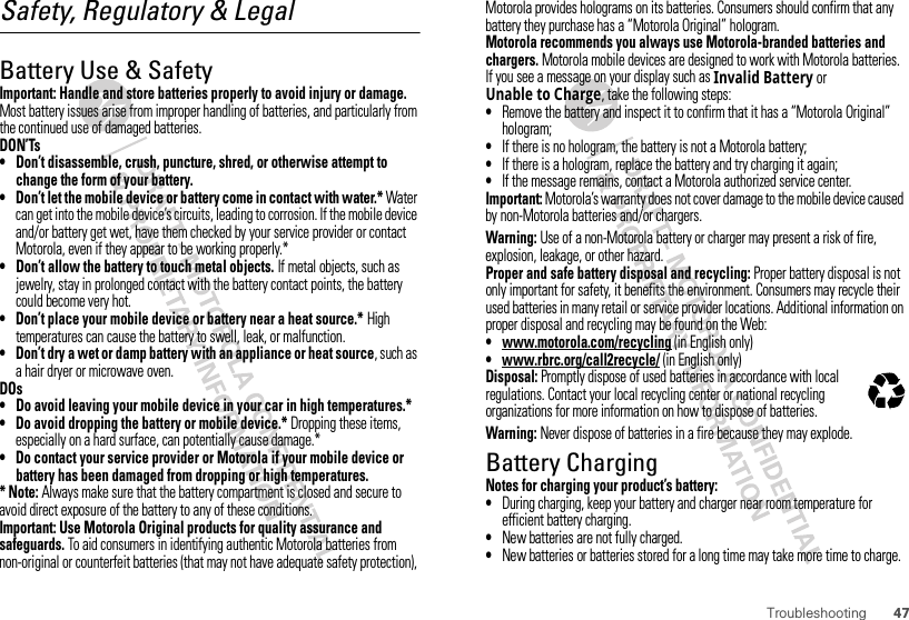 47TroubleshootingSafety, Regulatory &amp; LegalBattery Use &amp; SafetyBatter y Use &amp; SafetyImportant: Handle and store batteries properly to avoid injury or damage. Most battery issues arise from improper handling of batteries, and particularly from the continued use of damaged batteries.DON’Ts• Don’t disassemble, crush, puncture, shred, or otherwise attempt to change the form of your battery.• Don’t let the mobile device or battery come in contact with water.* Water can get into the mobile device’s circuits, leading to corrosion. If the mobile device and/or battery get wet, have them checked by your service provider or contact Motorola, even if they appear to be working properly.*• Don’t allow the battery to touch metal objects. If metal objects, such as jewelry, stay in prolonged contact with the battery contact points, the battery could become very hot.• Don’t place your mobile device or battery near a heat source.* High temperatures can cause the battery to swell, leak, or malfunction.• Don’t dry a wet or damp battery with an appliance or heat source, such as a hair dryer or microwave oven.DOs• Do avoid leaving your mobile device in your car in high temperatures.*• Do avoid dropping the battery or mobile device.* Dropping these items, especially on a hard surface, can potentially cause damage.*• Do contact your service provider or Motorola if your mobile device or battery has been damaged from dropping or high temperatures.* Note: Always make sure that the battery compartment is closed and secure to avoid direct exposure of the battery to any of these conditions.Important: Use Motorola Original products for quality assurance and safeguards. To aid consumers in identifying authentic Motorola batteries from non-original or counterfeit batteries (that may not have adequate safety protection), Motorola provides holograms on its batteries. Consumers should confirm that any battery they purchase has a “Motorola Original” hologram.Motorola recommends you always use Motorola-branded batteries and chargers. Motorola mobile devices are designed to work with Motorola batteries. If you see a message on your display such as Invalid Battery or Unable to Charge, take the following steps:•Remove the battery and inspect it to confirm that it has a “Motorola Original” hologram;•If there is no hologram, the battery is not a Motorola battery;•If there is a hologram, replace the battery and try charging it again;•If the message remains, contact a Motorola authorized service center.Important: Motorola’s warranty does not cover damage to the mobile device caused by non-Motorola batteries and/or chargers.Warning: Use of a non-Motorola battery or charger may present a risk of fire, explosion, leakage, or other hazard.Proper and safe battery disposal and recycling: Proper battery disposal is not only important for safety, it benefits the environment. Consumers may recycle their used batteries in many retail or service provider locations. Additional information on proper disposal and recycling may be found on the Web:• www.motorola.com/recycling (in English only)• www.rbrc.org/call2recycle/ (in English only)Disposal: Promptly dispose of used batteries in accordance with local regulations. Contact your local recycling center or national recycling organizations for more information on how to dispose of batteries.Warning: Never dispose of batteries in a fire because they may explode.Battery ChargingBatter y Chargi ngNotes for charging your product’s battery:•During charging, keep your battery and charger near room temperature for efficient battery charging.•New batteries are not fully charged.•New batteries or batteries stored for a long time may take more time to charge.032375o