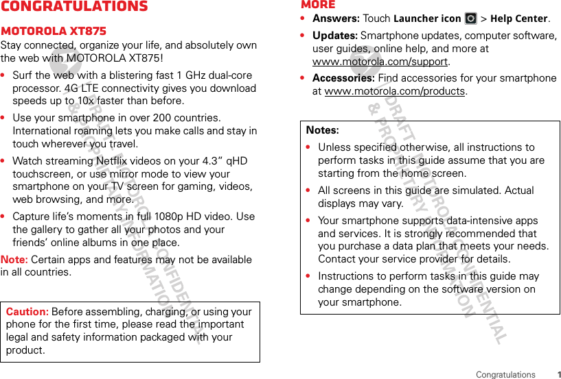 1CongratulationsCongratulationsMOTOROLA XT875Stay connected, organize your life, and absolutely own the web with MOTOROLA XT875!•Surf the web with a blistering fast 1 GHz dual-core processor. 4G LTE connectivity gives you download speeds up to 10x faster than before.•Use your smartphone in over 200 countries. International roaming lets you make calls and stay in touch wherever you travel.•Watch streaming Netflix videos on your 4.3” qHD touchscreen, or use mirror mode to view your smartphone on your TV screen for gaming, videos, web browsing, and more.•Capture life’s moments in full 1080p HD video. Use the gallery to gather all your photos and your friends’ online albums in one place.Note: Certain apps and features may not be available in all countries.Caution: Before assembling, charging, or using your phone for the first time, please read the important legal and safety information packaged with your product. More•Answers: Touch Launcher icon &gt;Help Center.•Updates: Smartphone updates, computer software, user guides, online help, and more at www.motorola.com/support.•Accessories: Find accessories for your smartphone at www.motorola.com/products.Notes:•Unless specified otherwise, all instructions to perform tasks in this guide assume that you are starting from the home screen.•All screens in this guide are simulated. Actual displays may vary. •Your smartphone supports data-intensive apps and services. It is strongly recommended that you purchase a data plan that meets your needs. Contact your service provider for details.•Instructions to perform tasks in this guide may change depending on the software version on your smartphone.
