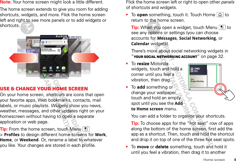 9Home screenNote: Your home screen might look a little different.The home screen extends to give you room for adding shortcuts, widgets, and more. Flick the home screen left and right to see more panels or to add widgets or shortcuts.Use &amp; change your home screenOn your home screen, shortcuts are icons that open your favorite apps, Web bookmarks, contacts, mail labels, or music playlists. Widgets show you news, weather, messages, and other updates right on your homescreen without having to open a separate application or web page.Tip: From the home screen, touch Menu  &gt;Profiles to design different home screens for Work, Home, or Weekend. Or, rename a label to whatever you like. Your changes are stored in each profile.11:35ºO72º72º72ºCHICAGOCHICAGOCHICAGO72º72727772º72º72º72ºCHICAGOCHICAGOCHICAGOCCCHICAGOCHICAGOCHICAGOCHICAGOMy fannnnnnntttastatatastatMfMftis strtrtrtrrrruuggugguuugglililililiNNo Nupcupcupcupcupcomiomomomngngngngmeemeemmeetintintingsgsgs33333300333SUSUNNNNJULJULLL11:35sssssssssyyyyyyyy y yyyyyyyyinnnnnnnnnnninnnniniinnnnnnnggBrowserBro serVoicemailMarketContacts11:35See all your apps.Touch the Launcher icon.1 of 6Flick the home screen left or right to open other panels of shortcuts and widgets.•To  open something, touch it. Touch Home  to return to the home screen.Tip: When you open a widget, touch Menu  to see any options or settings (you can choose accounts for Messages, Social Networking, or Calendar widgets).There’s more about social networking widgets in “Your social networking account” on page 32.•To  resize Motorola widgets, touch and hold a corner until you feel a vibration, then drag.•To  add something or change your wallpaper, touch and hold an empty spot until you see the Add to Home screen menu.You can add a folder to organize your shortcuts.Tip: To choose apps for the “hot seat” row of apps along the bottom of the home screen, first add the app as a shortcut. Then, touch and hold the shortcut and drop it on top of one of the three hot seat spots.•To  move or delete something, touch and hold it until you feel a vibration, then drag it to another 83pmBudget MeetingTHUJUL3pmBudget MeetingTHUJUL