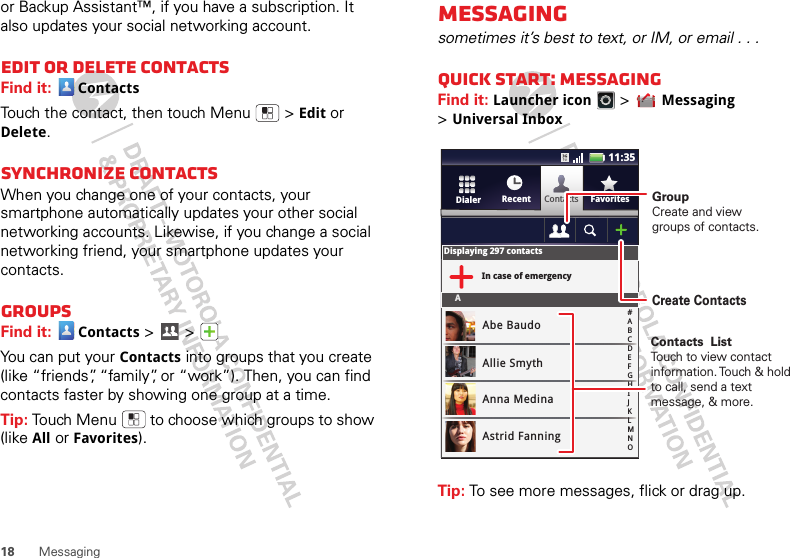 18 Messagingor Backup Assistant™, if you have a subscription. It also updates your social networking account.Edit or delete contactsFind it:  ContactsTouch the contact, then touch Menu  &gt;Edit or Delete. Synchronize contactsWhen you change one of your contacts, your smartphone automatically updates your other social networking accounts. Likewise, if you change a social networking friend, your smartphone updates your contacts.GroupsFind it: Contacts &gt; &gt; You can put your Contacts into groups that you create (like “friends”, “family”, or “work”). Then, you can find contacts faster by showing one group at a time.Tip: Touch Menu  to choose which groups to show (like All or Favorites).Messagingsometimes it’s best to text, or IM, or email . . .Quick start: MessagingFind it: Launcher icon &gt;Messaging &gt;Universal InboxTip: To see more messages, flick or drag up.ContactsRecent FavoritesDialerDisplaying 297 contactsIn case of emergencyAAbe BaudoAllie SmythAnna MedinaAstrid Fanning#ABCDEFGHIJKLMNO11:35GroupCreate and viewgroups of contacts.Create ContactsContacts  ListTouch to view contact information. Touch &amp; hold to call, send a text message, &amp; more.