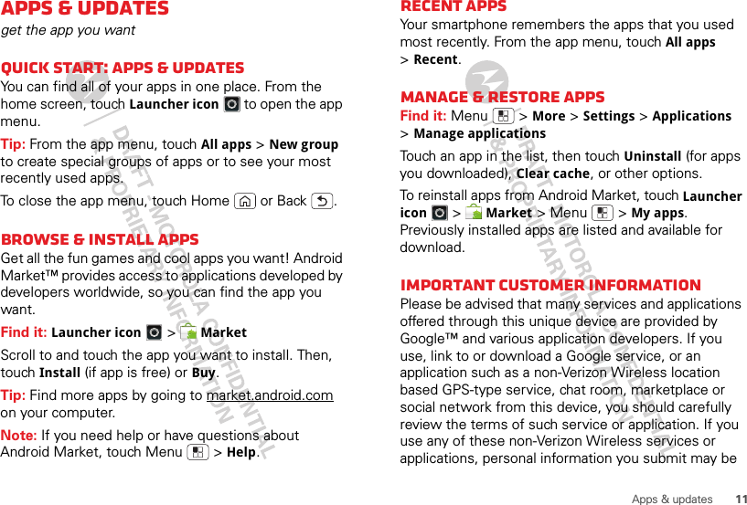 11Apps &amp; updatesApps &amp; updatesget the app you wantQuick start: Apps &amp; updatesYou can find all of your apps in one place. From the home screen, touch Launcher icon to open the app menu.Tip: From the app menu, touch All apps &gt;New group to create special groups of apps or to see your most recently used apps.To close the app menu, touch Home  or Back .Browse &amp; install appsGet all the fun games and cool apps you want! Android Market™ provides access to applications developed by developers worldwide, so you can find the app you want. Find it: Launcher icon &gt;MarketScroll to and touch the app you want to install. Then, touch Install (if app is free) or Buy.Tip: Find more apps by going to market.android.com on your computer.Note: If you need help or have questions about Android Market, touch Menu  &gt;Help.Recent appsYour smartphone remembers the apps that you used most recently. From the app menu, touch All apps &gt;Recent.Manage &amp; restore appsFind it: Menu  &gt;More &gt;Settings &gt;Applications &gt;Manage applicationsTouch an app in the list, then touch Uninstall (for apps you downloaded), Clear cache, or other options.To reinstall apps from Android Market, touch Launcher icon &gt;Market &gt;Menu  &gt;My apps. Previously installed apps are listed and available for download.Important customer informationPlease be advised that many services and applications offered through this unique device are provided by Google™ and various application developers. If you use, link to or download a Google service, or an application such as a non-Verizon Wireless location based GPS-type service, chat room, marketplace or social network from this device, you should carefully review the terms of such service or application. If you use any of these non-Verizon Wireless services or applications, personal information you submit may be 