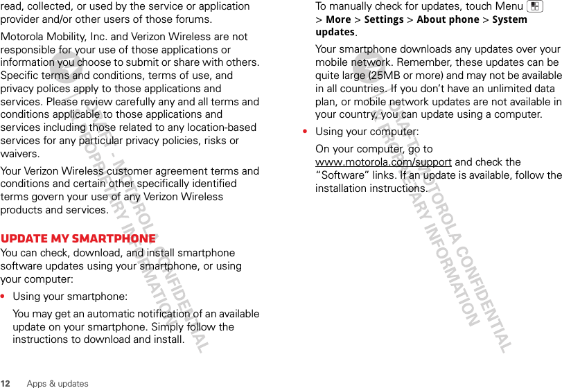 12 Apps &amp; updatesread, collected, or used by the service or application provider and/or other users of those forums. Motorola Mobility, Inc. and Verizon Wireless are not responsible for your use of those applications or information you choose to submit or share with others. Specific terms and conditions, terms of use, and privacy polices apply to those applications and services. Please review carefully any and all terms and conditions applicable to those applications and services including those related to any location-based services for any particular privacy policies, risks or waivers.Your Verizon Wireless customer agreement terms and conditions and certain other specifically identified terms govern your use of any Verizon Wireless products and services.Update my smartphoneYou can check, download, and install smartphone software updates using your smartphone, or using your computer:•Using your smartphone:You may get an automatic notification of an available update on your smartphone. Simply follow the instructions to download and install.To manually check for updates, touch Menu  &gt;More &gt;Settings &gt;About phone &gt;System updates.Your smartphone downloads any updates over your mobile network. Remember, these updates can be quite large (25MB or more) and may not be available in all countries. If you don’t have an unlimited data plan, or mobile network updates are not available in your country, you can update using a computer.•Using your computer:On your computer, go to www.motorola.com/support and check the “Software” links. If an update is available, follow the installation instructions.