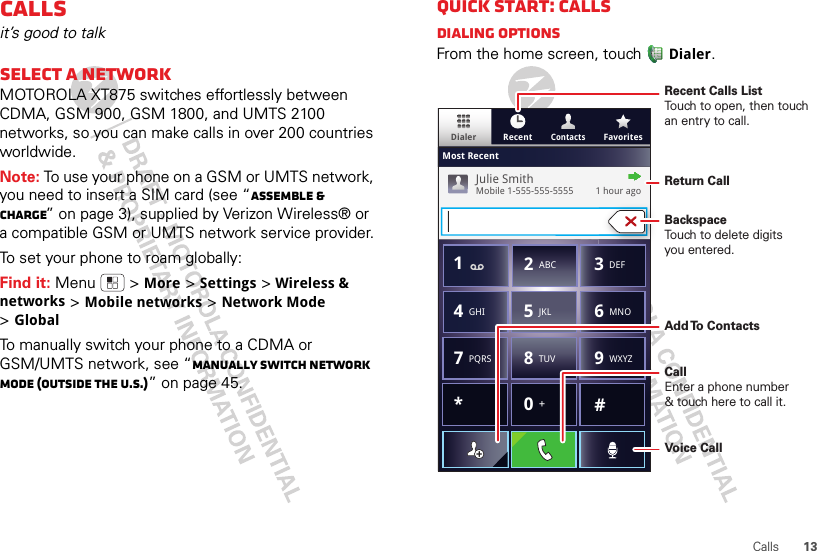 13CallsCallsit’s good to talkSelect a networkMOTOROLA XT875 switches effortlessly between CDMA, GSM 900, GSM 1800, and UMTS 2100 networks, so you can make calls in over 200 countries worldwide.Note: To use your phone on a GSM or UMTS network, you need to insert a SIM card (see “Assemble &amp; charge” on page 3), supplied by Verizon Wireless® or a compatible GSM or UMTS network service provider.To set your phone to roam globally:Find it: Menu  &gt;More &gt;Settings &gt;Wireless &amp; networks &gt;Mobile networks &gt;Network Mode &gt;GlobalTo manually switch your phone to a CDMA or GSM/UMTS network, see “Manually switch network mode (outside the U.S.)” on page 45.Quick start: CallsDialing optionsFrom the home screen, touchDialer.ContactsDialer FavoritesRecentMost RecentJulie SmithMobile 1-555-555-5555         1 hour ago*#GHI41ABC2DEF3MNO6TUV8PQRS7WXYZ9+05JKLRecent Calls ListTouch to open, then touch an entry to call.BackspaceTouch to delete digitsyou entered.Add To  ContactsReturn CallVoice CallCallEnter a phone number&amp; touch here to call it.