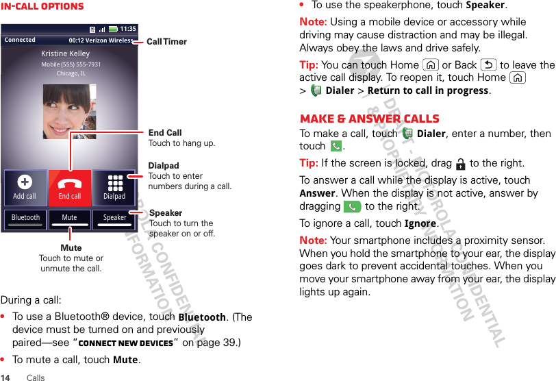 14CallsIn-call optionsDuring a call:•To use a Bluetooth® device, touch Bluetooth. (The device must be turned on and previously paired—see “Connect new devices” on page 39.) •To mute a call, touchMute.Connected 00:12 Verizon Wireless Add callBluetooth MuteDialpadEnd callMobile (555) 555-7931Chicago, ILKristine KelleySpeaker11:35Call TimerMute Touch to mute orunmute the call.End Call Touch to hang up.SpeakerTouch to turn the speaker on or off.DialpadTouch to enter numbers during a call.•To use the speakerphone, touch Speaker.Note: Using a mobile device or accessory while driving may cause distraction and may be illegal. Always obey the laws and drive safely.Tip: You can touch Home  or Back  to leave the active call display. To reopen it, touch Home  &gt;Dialer &gt;Return to call in progress.Make &amp; answer callsTo make a call, touchDialer, enter a number, then touch .Tip: If the screen is locked, drag   to the right.To answer a call while the display is active, touch Answer. When the display is not active, answer by dragging   to the right.To ignore a call, touchIgnore.Note: Your smartphone includes a proximity sensor. When you hold the smartphone to your ear, the display goes dark to prevent accidental touches. When you move your smartphone away from your ear, the display lights up again.