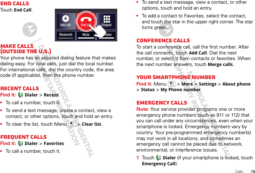 15CallsEnd callsTouchEnd Call.Make calls (outside the U.S.)Your phone has an assisted dialing feature that makes dialing easy. For local calls, just dial the local number. For international calls, dial the country code, the area code (if applicable), then the phone number.Recent callsFind it: Dialer &gt;Recent•To call a number, touch it.•To send a text message, create a contact, view a contact, or other options, touch and hold an entry.•To clear the list, touch Menu  &gt;Clear list.Frequent callsFind it: Dialer &gt;Favorites•To call a number, touch it.Add callBluetooth MuteDialpadEnd callSpeaker•To send a text message, view a contact, or other options, touch and hold an entry.•To add a contact to Favorites, select the contact, and touch the star in the upper right corner. The star turns green.Conference callsTo start a conference call, call the first number. After the call connects, touchAdd Call. Dial the next number, or select it from contacts or favorites. When the next number answers, touch Merge calls.Your smartphone numberFind it: Menu  &gt;More &gt;Settings &gt;About phone &gt;Status &gt;My Phone numberEmergency callsNote: Your service provider programs one or more emergency phone numbers (such as 911 or 112) that you can call under any circumstances, even when your smartphone is locked. Emergency numbers vary by country. Your pre-programmed emergency number(s) may not work in all locations, and sometimes an emergency call cannot be placed due to network, environmental, or interference issues.  1Touch Dialer (if your smartphone is locked, touch Emergency Call).