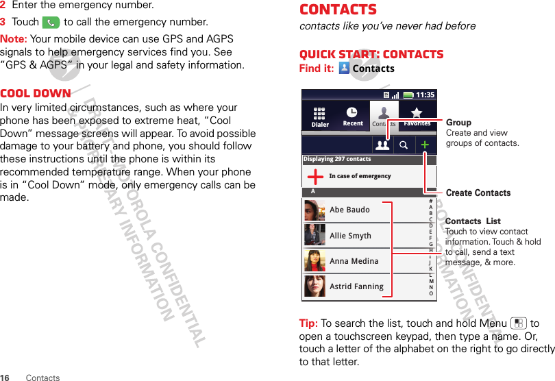 16 Contacts2Enter the emergency number.3Touch   to call the emergency number.Note: Your mobile device can use GPS and AGPS signals to help emergency services find you. See ”GPS &amp; AGPS” in your legal and safety information.Cool downIn very limited circumstances, such as where your phone has been exposed to extreme heat, “Cool Down” message screens will appear. To avoid possible damage to your battery and phone, you should follow these instructions until the phone is within its recommended temperature range. When your phone is in “Cool Down” mode, only emergency calls can be made.Contactscontacts like you’ve never had beforeQuick start: ContactsFind it: ContactsTip: To search the list, touch and hold Menu  to open a touchscreen keypad, then type a name. Or, touch a letter of the alphabet on the right to go directly to that letter. ContactsRecent FavoritesDialerDisplaying 297 contactsIn case of emergencyAAbe BaudoAllie SmythAnna MedinaAstrid Fanning#ABCDEFGHIJKLMNO11:35GroupCreate and viewgroups of contacts.Create ContactsContacts  ListTouch to view contact information. Touch &amp; hold to call, send a text message, &amp; more.