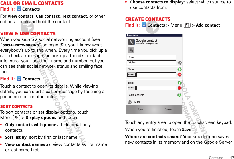 17ContactsCall or email contactsFind it:  ContactsFor View contact, Call contact, Text contact, or other options, touch and hold the contact.View &amp; use contactsWhen you set up a social networking account (see “Social networking” on page 32), you’ll know what everybody’s up to and when. Every time you pick up a call, check a message, or look up a friend’s contact info, sure, you’ll see their name and number, but you can see their social network status and smiling face, too.Find it: ContactsTouch a contact to open its details. While viewing details, you can start a call or message by touching a phone number or other info. SORT contactsTo sort contacts or set display options, touch Menu  &gt;Display options and touch:•Only contacts with phones: hide email-only contacts.•Sort list by: sort by first or last name.•View contact names as: view contacts as first name or last name first.•Choose contacts to display: select which source to use contacts from.Create contactsFind it: Contacts &gt;Menu  &gt;Add contactTouch any entry area to open the touchscreen keypad.When you’re finished, touchSave.Where are contacts saved? Your smartphone saves new contacts in its memory and on the Google Server SaraWalkerContactsPhoneGoogle contactfrom youraccount@gmail.comHomeEmailHomePostal addressSave CancelMore