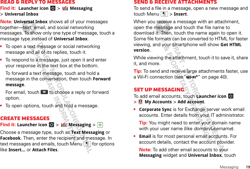 19MessagingRead &amp; reply to messagesFind it:  Launcher icon &gt;Messaging &gt;Universal InboxNote: Universal Inbox shows all of your messages together—text, email, and social networking messages. To show only one type of message, touch a message type instead of Universal Inbox.•To open a text message or social networking message and all of its replies, touch it.•To respond to a message, just open it and enter your response in the text box at the bottom.To forward a text message, touch and hold a message in the conversation, then touch Forward message.For email, touch  to choose a reply or forward option.•To open options, touch and hold a message.Create messagesFind it: Launcher icon &gt;Messaging &gt;Choose a message type, such as Text Messaging or Facebook. Then, enter the recipient and message. In text messages and emails, touch Menu  for options like Insert...or Attach Files.Send &amp; receive attachmentsTo send a file in a message, open a new message and touch Menu  &gt;Insert.When you receive a message with an attachment, open the message and touch the file name to download it. Then, touch the name again to open it. Some file formats can be converted to HTML for faster viewing, and your smartphone will show Get HTML version.While viewing the attachment, touch it to save it, share it, and more.Tip: To send and receive large attachments faster, use a Wi-Fi connection (see“Wi-Fi®” on page 40).Set up messagingTo add email accounts, touch Launcher icon &gt;My Accounts &gt;Add account.•Corporate Sync is for Exchange server work email accounts. Enter details from your IT administrator.Tip: You might need to enter your domain name with your user name (like domain/username).•Email is for most personal email accounts. For account details, contact the account provider.Note: To add other email accounts to your Messaging widget and Universal Inbox, touch 