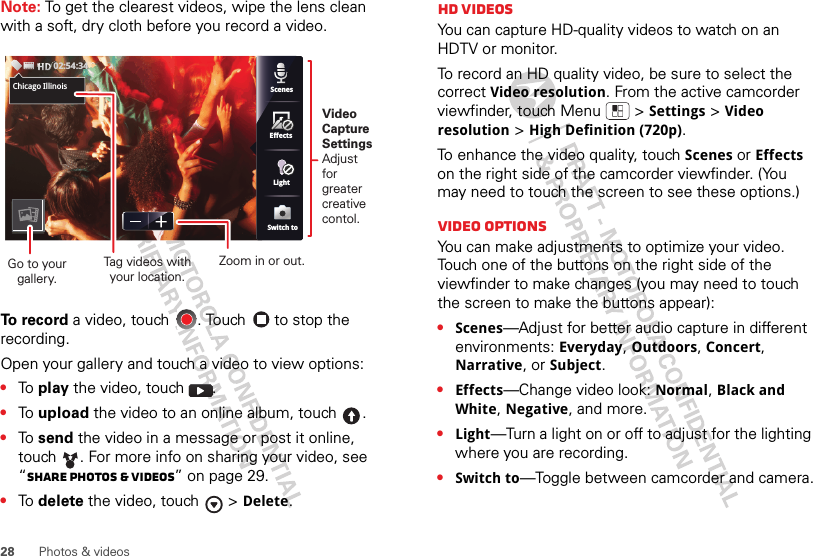 28 Photos &amp; videosNote: To get the clearest videos, wipe the lens clean with a soft, dry cloth before you record a video.To record a video, touch  . Touch   to stop the recording.Open your gallery and touch a video to view options:•To  play the video, touch  .•To  upload the video to an online album, touch .•To  send the video in a message or post it online, touch . For more info on sharing your video, see “Share photos &amp; videos” on page 29.•To  delete the video, touch  &gt;Delete.Chicago,ScenesLightEffectsSwitch toChicago Illinois02:54:34Video CaptureSettingsAdjust for greatercreative contol.Tag videos withyour location.Go to your gallery.Zoom in or out.HD videosYou can capture HD-quality videos to watch on an HDTV or monitor.To record an HD quality video, be sure to select the correct Video resolution. From the active camcorder viewfinder, touch Menu  &gt;Settings &gt;Video resolution &gt;High Definition (720p).To enhance the video quality, touch Scenes or Effects on the right side of the camcorder viewfinder. (You may need to touch the screen to see these options.)Video options You can make adjustments to optimize your video. Touch one of the buttons on the right side of the viewfinder to make changes (you may need to touch the screen to make the buttons appear): •Scenes—Adjust for better audio capture in different environments: Everyday, Outdoors, Concert, Narrative, or Subject.•Effects—Change video look: Normal, Black and White, Negative, and more.•Light—Turn a light on or off to adjust for the lighting where you are recording.•Switch to—Toggle between camcorder and camera.