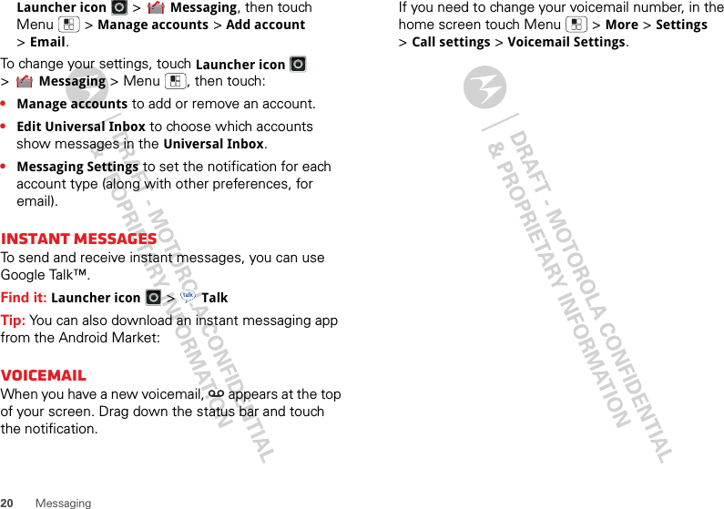 20 MessagingLauncher icon &gt;Messaging, then touch Menu  &gt;Manage accounts &gt;Add account &gt;Email.To change your settings, touch Launcher icon &gt;Messaging &gt; Menu , then touch:•Manage accounts to add or remove an account.•Edit Universal Inbox to choose which accounts show messages in the Universal Inbox.•Messaging Settings to set the notification for each account type (along with other preferences, for email).Instant messagesTo send and receive instant messages, you can use Google Talk™. Find it: Launcher icon &gt;TalkTip: You can also download an instant messaging app from the Android Market:VoicemailWhen you have a new voicemail,  appears at the top of your screen. Drag down the status bar and touch the notification.If you need to change your voicemail number, in the home screen touch Menu  &gt;More &gt;Settings &gt;Call settings &gt;Voicemail Settings.