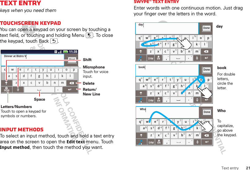 21Text entryText entrykeys when you need themTouchscreen keypadYou can open a keypad on your screen by touching a text field, or touching and holding Menu . To close the keypad, touch Back .Input methodsTo select an input method, touch and hold a text entry area on the screen to open the Edit text menu. Touch Input method, then touch the method you want.aszxcvbnmdf gh jk lwe r t yu i op?123safdhgkjlzcxbvmnwreytiuop.qDinner at Bistro VNextx11:35cDeleteReturn/New LineSpaceLetters/NumbersTouch to open a keypad for symbols or numbers.ShiftMicrophoneTouch for voiceinput.Swype™ text entryEnter words with one continuous motion. Just drag your finger over the letters in the word.aszxcvbnmdf gh jk lwe r t yu i op.@# 1 2 3 _%( )&amp;$ 45 6+:;“!78 90/?qDonexcSYM ENi,,_)_:)_:dayaszxcvbnmdf gh jk lwe r t yu i op.@# 1 2 3 _%( )&amp;$ 45 6+:;“!78 90/?qDonexcSYM ENi,,_aszxcvbnmdf gh jk lwe r t yu i op.@# 1 2 3 _%( )&amp;$ 45 6+:;“!78 90/?qDonexcSYM ENi,,_bookWhoFor double letters, circle the letter.To capitalize, go above the keypad.bookWhoday