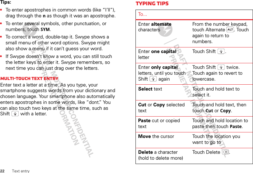 22 Text entryTips:•To enter apostrophes in common words (like “I’ll”), drag through the n as though it was an apostrophe.•To enter several symbols, other punctuation, or numbers, touch SYM.•To correct a word, double-tap it. Swype shows a small menu of other word options. Swype might also show a menu if it can’t guess your word.•If Swype doesn’t know a word, you can still touch the letter keys to enter it. Swype remembers, so next time you can just drag over the letters.Multi-touch text entryEnter text a letter at a time. As you type, your smartphone suggests words from your dictionary and chosen language. Your smartphone also automatically enters apostrophes in some words, like “dont.” You can also touch two keys at the same time, such as Shift  with a letter.Typing tipsTo...Enter alternate charactersFrom the number keypad, touch Alternate . Touch again to return to numbers.Enter one capital letterTouch Shift .Enter only capital letters, until you touch Shift  againTouch Shift  twice. Touch again to revert to lowercase.Select text Touch and hold text to select it.Cut or Copy selected textTouch and hold text, then touch Cut or Copy.Paste cut or copied textTouch and hold location to paste then touch Paste.Move the cursor Touch the location you want to go toDelete a character (hold to delete more)Touch Delete .