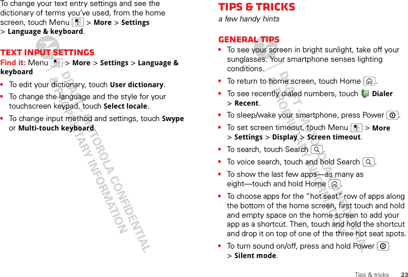 23Tips &amp; tricksTo change your text entry settings and see the dictionary of terms you’ve used, from the home screen, touch Menu  &gt;More &gt;Settings &gt;Language &amp; keyboard.Text input settingsFind it: Menu  &gt;More &gt;Settings &gt;Language &amp; keyboard•To edit your dictionary, touchUser dictionary.•To change the language and the style for your touchscreen keypad, touch Select locale.•To change input method and settings, touch Swype or Multi-touch keyboard.Tips &amp; tricksa few handy hintsGeneral tips•To see your screen in bright sunlight, take off your sunglasses. Your smartphone senses lighting conditions.•To return to home screen, touch Home .•To see recently dialed numbers, touch Dialer &gt;Recent.•To sleep/wake your smartphone, press Power . •To set screen timeout, touch Menu  &gt;More &gt;Settings &gt;Display &gt;Screen timeout. •To search, touch Search .•To voice search, touch and hold Search .•To show the last few apps—as many as eight—touch and hold Home .•To choose apps for the “hot seat” row of apps along the bottom of the home screen, first touch and hold and empty space on the home screen to add your app as a shortcut. Then, touch and hold the shortcut and drop it on top of one of the three hot seat spots.•To turn sound on/off, press and hold Power  &gt;Silent mode.