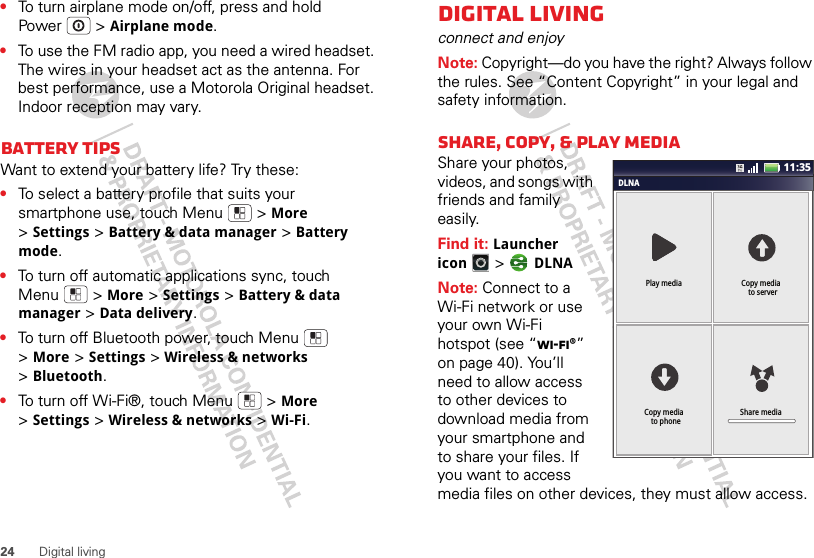 24Digital living•To turn airplane mode on/off, press and hold Power  &gt;Airplane mode.•To use the FM radio app, you need a wired headset. The wires in your headset act as the antenna. For best performance, use a Motorola Original headset. Indoor reception may vary.Battery tipsWant to extend your battery life? Try these:•To select a battery profile that suits your smartphone use, touch Menu  &gt;More &gt;Settings &gt;Battery &amp; data manager &gt;Battery mode.•To turn off automatic applications sync, touch Menu  &gt;More &gt;Settings &gt;Battery &amp; data manager &gt;Data delivery.•To turn off Bluetooth power, touch Menu  &gt;More &gt;Settings &gt;Wireless &amp; networks &gt;Bluetooth.•To turn off Wi-Fi®, touch Menu  &gt;More &gt;Settings &gt;Wireless &amp; networks &gt;Wi-Fi.Digital livingconnect and enjoyNote: Copyright—do you have the right? Always follow the rules. See “Content Copyright” in your legal and safety information.Share, copy, &amp; play mediaShare your photos, videos, and songs with friends and family easily. Find it: Launcher icon &gt; DLNANote: Connect to a Wi-Fi network or use your own Wi-Fi hotspot (see “Wi-Fi®” on page 40). You’ll need to allow access to other devices to download media from your smartphone and to share your files. If you want to access media files on other devices, they must allow access.DLNAPlay media Copy media  to serverShare mediaCopy media  to phone11:35