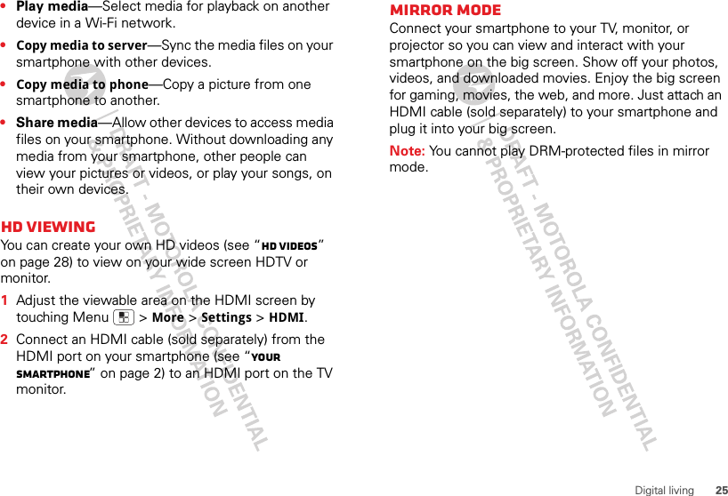 25Digital living•Play media—Select media for playback on another device in a Wi-Fi network.•Copy media to server—Sync the media files on your smartphone with other devices.•Copy media to phone—Copy a picture from one smartphone to another.•Share media—Allow other devices to access media files on your smartphone. Without downloading any media from your smartphone, other people can view your pictures or videos, or play your songs, on their own devices.HD viewingYou can create your own HD videos (see “HD videos” on page 28) to view on your wide screen HDTV or monitor.  1Adjust the viewable area on the HDMI screen by touching Menu  &gt;More &gt;Settings &gt;HDMI.2Connect an HDMI cable (sold separately) from the HDMI port on your smartphone (see “Your smartphone” on page 2) to an HDMI port on the TV monitor.Mirror modeConnect your smartphone to your TV, monitor, or projector so you can view and interact with your smartphone on the big screen. Show off your photos, videos, and downloaded movies. Enjoy the big screen for gaming, movies, the web, and more. Just attach an HDMI cable (sold separately) to your smartphone and plug it into your big screen.Note: You cannot play DRM-protected files in mirror mode.