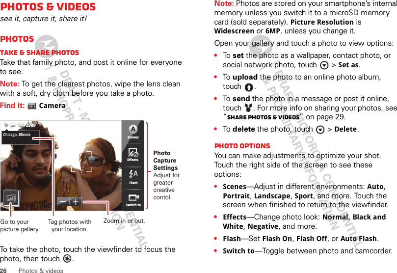 26 Photos &amp; videosPhotos &amp; videossee it, capture it, share it!PhotosTake &amp; share photosTake that family photo, and post it online for everyone to see.Note: To get the clearest photos, wipe the lens clean with a soft, dry cloth before you take a photo.Find it: CameraTo take the photo, touch the viewfinder to focus the photo, then touch  .5555333333333333333PPPPPPPPPPPPPPPPPPPPPP   555533333333663338MP 5365363333333333335555555555555555555555555555555555555555555555355555333666666666666666666333333333633663366555333333353355533333333353333333333333333333333666366666666666333666363366663663333333663336666333666666666666666333333333333333333333336666333333333333333333336666666663333333336666333333336663333336666666666666666666666666666666666666666ScenesFlashEffectsSwitch toChicago,IllinoisWSWSWS2989ScenesFlashEffectsSwitch toAChicago, IllinoisPhoto CaptureSettingsAdjust for greatercreative contol.Tag photos withyour location.Go to your picture gallery.Zoom in or out.Note: Photos are stored on your smartphone’s internal memory unless you switch it to a microSD memory card (sold separately). Picture Resolution is Widescreen or 6MP, unless you change it.Open your gallery and touch a photo to view options:•To  set the photo as a wallpaper, contact photo, or social network photo, touch  &gt;Set as.•To  upload the photo to an online photo album, touch .•To  send the photo in a message or post it online, touch . For more info on sharing your photos, see “Share photos &amp; videos” on page 29.•To  delete the photo, touch  &gt;Delete.Photo options You can make adjustments to optimize your shot. Touch the right side of the screen to see these options:•Scenes—Adjust in different environments: Auto, Portrait, Landscape, Sport, and more. Touch the screen when finished to return to the viewfinder.•Effects—Change photo look: Normal, Black and White, Negative, and more.•Flash—Set Flash On, Flash Off, or Auto Flash.•Switch to—Toggle between photo and camcorder.