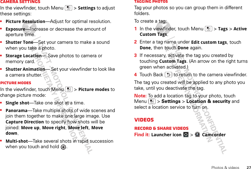 27Photos &amp; videosCamera settingsIn the viewfinder, touch Menu  &gt;Settings to adjust these settings: •Picture Resolution—Adjust for optimal resolution.•Exposure—Increase or decrease the amount of aperture time.•Shutter Tone—Set your camera to make a sound when you take a photo.•Storage Location— Save photos to camera or memory card.•Shutter Animation— Set your viewfinder to look like a camera shutter.Picture modesIn the viewfinder, touch Menu  &gt;Picture modes to change picture mode: •Single shot—Take one shot at a time.•Panorama—Take multiple shots of wide scenes and join them together to make one large image. Use Capture Direction to specify how shots will be joined: Move up, Move right, Move left, Move down.•Multi-shot—Take several shots in rapid succession when you touch and hold  .Tagging photosTag your photos so you can group them in different folders.To  c re at e  a t a g :   1In the viewfinder, touch Menu  &gt;Tags &gt;Active Custom Tags.2Enter a tag name under Edit custom tags, touch Done, then touch Done again.3If necessary, activate the tag you created by touching Custom Tags. (An arrow on the right turns green when activated.)4Touch Back  to return to the camera viewfinder.The tag you created will be applied to any photo you take, until you deactivate the tag.Note: To add a location tag to your photo, touch Menu  &gt; Settings &gt; Location &amp; security and select a location service to turn on.VideosRecord &amp; share videosFind it: Launcher icon &gt;Camcorder