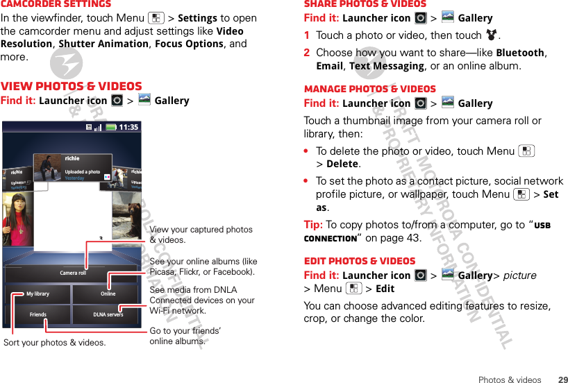 29Photos &amp; videosCamcorder settingsIn the viewfinder, touch Menu  &gt;Settings to open the camcorder menu and adjust settings like Video Resolution, Shutter Animation, Focus Options, and more.View photos &amp; videosFind it: Launcher icon &gt;GalleryrichieUploadYesterdrichieUploaded a photoYesterdayieeeeaadddeeedddd aaaa pppphhhhoorrrdddaaaayyyFriends DLNA serversMy library OnlinerichieUploaded a photoYesterday3Camera roll11:35View your captured photos &amp; videos.Sort your photos &amp; videos.See your online albums (like Picasa, Flickr, or Facebook). Go to your friends’ online albums.See media from DNLA Connected devices on your Wi-Fi network.Share photos &amp; videosFind it: Launcher icon &gt;Gallery  1Touch a photo or video, then touch .2Choose how you want to share—like Bluetooth, Email, Text Messaging, or an online album.Manage photos &amp; videosFind it: Launcher icon &gt;GalleryTouch a thumbnail image from your camera roll or library, then:•To delete the photo or video, touch Menu  &gt;Delete.•To set the photo as a contact picture, social network profile picture, or wallpaper, touch Menu  &gt;Set as.Tip: To copy photos to/from a computer, go to “USB connection” on page 43.Edit photos &amp; videosFind it: Launcher icon &gt;Gallery&gt;picture &gt;Menu  &gt;EditYou can choose advanced editing features to resize, crop, or change the color.
