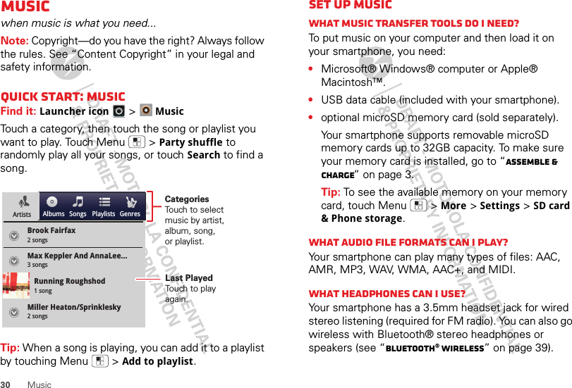 30 MusicMusicwhen music is what you need...Note: Copyright—do you have the right? Always follow the rules. See “Content Copyright” in your legal and safety information.Quick start: MusicFind it: Launcher icon &gt;MusicTouch a category, then touch the song or playlist you want to play. Touch Menu  &gt;Party shuffle to randomly play all your songs, or touch Search to find a song.Tip: When a song is playing, you can add it to a playlist by touching Menu  &gt;Add to playlist.Brook Fairfax2 songsAlbums Songs PlaylistsMax Keppler And AnnaLee...Miller Heaton/Sprinklesky3 songsRunning Roughshod1 song2 songsGenresArtistsCategoriesTouch to selectmusic by artist,album, song,or playlist.Last PlayedTouch to playagain.Set up musicWhat music transfer tools do I need?To put music on your computer and then load it on your smartphone, you need:•Microsoft® Windows® computer or Apple® Macintosh™.•USB data cable (included with your smartphone).•optional microSD memory card (sold separately).Your smartphone supports removable microSD memory cards up to 32GB capacity. To make sure your memory card is installed, go to “Assemble &amp; charge” on page 3.Tip: To see the available memory on your memory card, touch Menu  &gt;More &gt;Settings &gt;SD card &amp; Phone storage.What audio file formats can I play?Your smartphone can play many types of files: AAC, AMR, MP3, WAV, WMA, AAC+, and MIDI.What headphones can I use?Your smartphone has a 3.5mm headset jack for wired stereo listening (required for FM radio). You can also go wireless with Bluetooth® stereo headphones or speakers (see “Bluetooth® wireless” on page 39).