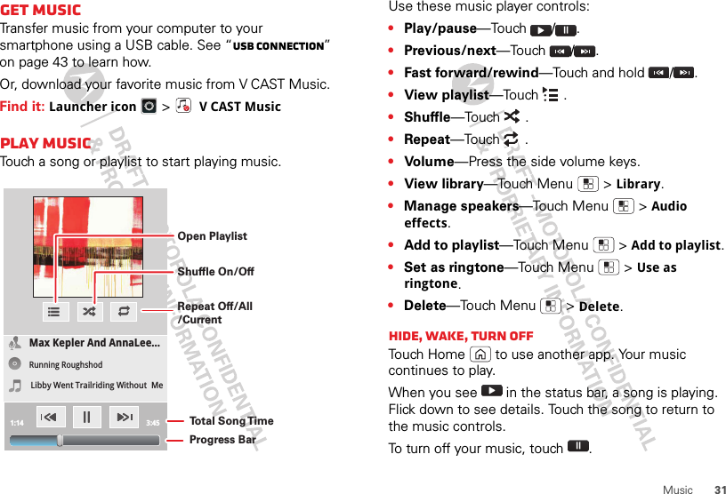 31MusicGet musicTransfer music from your computer to your smartphone using a USB cable. See “USB connection” on page 43 to learn how.Or, download your favorite music from V CAST Music.Find it: Launcher icon &gt; VCAST MusicPlay musicTouch a song or playlist to start playing music.Max Kepler And AnnaLee...Running RoughshodLibby Went Trailriding Without  Me1:14 3:45Open PlaylistShuffle On/OffRepeat Off/All/CurrentTo t al Song T imeProgress BarUse these music player controls:•Play/pause—Touch /.•Previous/next—Touch /.•Fast forward/rewind—Touch and hold  / .•View playlist—Touch .•Shuffle—Touch .•Repeat—Touch .•Volume—Press the side volume keys.•View library—Touch Menu  &gt;Library.•Manage speakers—Touch Menu  &gt;Audio effects.•Add to playlist—Touch Menu  &gt;Add to playlist.•Set as ringtone—Touch Menu  &gt;Use as ringtone.•Delete—Touch Menu  &gt;Delete.Hide, wake, turn offTouch Home  to use another app. Your music continues to play.When you see   in the status bar, a song is playing. Flick down to see details. Touch the song to return to the music controls.To turn off your music, touch .