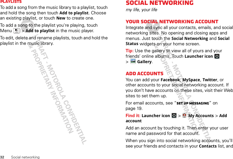 32 Social networkingPlaylistsTo add a song from the music library to a playlist, touch and hold the song then touch Add to playlist. Choose an existing playlist, or touch New to create one.To add a song to the playlist you&apos;re playing, touch Menu  &gt;Add to playlist in the music player.To edit, delete and rename playlists, touch and hold the playlist in the music library.Social networkingmy life, your lifeYour social networking accountIntegrate and sync all your contacts, emails, and social networking sites. No opening and closing apps and menus. Just touch the Social Networking and Social Status widgets on your home screen.Tip: Use the gallery to view all of yours and your friends’ online albums. Touch Launcher icon &gt;Gallery.Add accountsYou can add your Facebook, MySpace, Twitter, or other accounts to your social networking account. If you don’t have accounts on these sites, visit their Web sites to set them up.For email accounts, see “Set up messaging” on page 19.Find it: Launcher icon &gt;My Accounts &gt;Add accountAdd an account by touching it. Then enter your user name and password for that account.When you sign into social networking accounts, you’ll see your friends and contacts in your Contactslist, and 