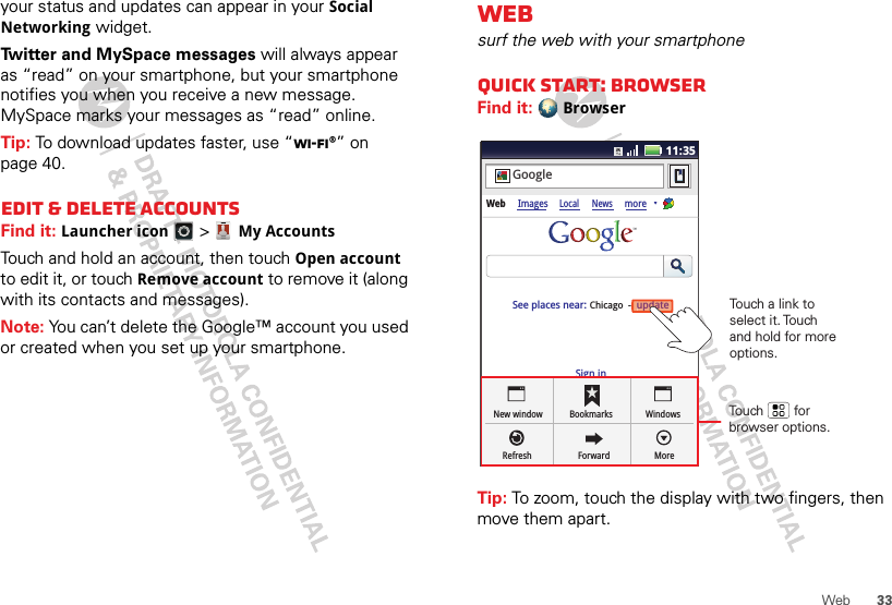 33Webyour status and updates can appear in your Social Networking widget.Twitter and MySpace messages will always appear as “read” on your smartphone, but your smartphone notifies you when you receive a new message. MySpace marks your messages as “read” online.Tip: To download updates faster, use “Wi-Fi®” on page 40.Edit &amp; delete accountsFind it: Launcher icon &gt;My AccountsTouch and hold an account, then touch Open account to edit it, or touch Remove account to remove it (along with its contacts and messages).Note: You can’t delete the Google™ account you used or created when you set up your smartphone. Websurf the web with your smartphoneQuick start: BrowserFind it: BrowserTip: To zoom, touch the display with two fingers, then move them apart. 11:35Sign inNew windowRefreshBookmarksForwardWindowsMoreWeb ImagesLocal NewsmoreupdateChicago  -GoogleSee places near: updateTouch        for browser options.Touch a link to select it. Touch and hold for more options.