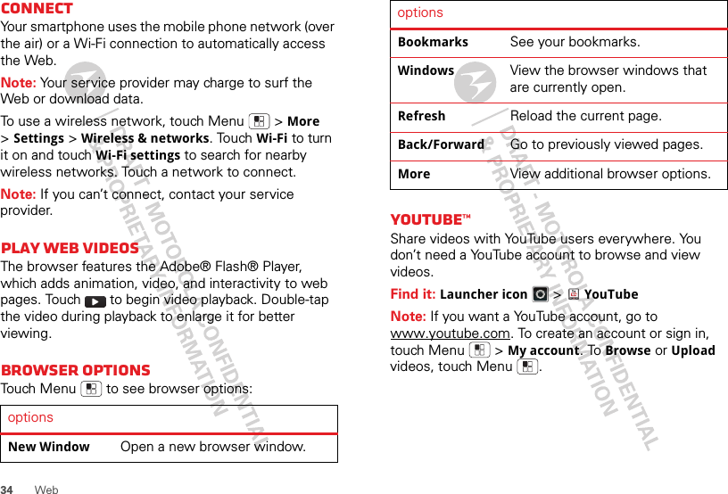 34WebConnectYour smartphone uses the mobile phone network (over the air) or a Wi-Fi connection to automatically access the Web.Note: Your service provider may charge to surf the Web or download data.To use a wireless network, touch Menu  &gt;More &gt;Settings &gt;Wireless &amp; networks. Touch Wi-Fi to turn it on and touch Wi-Fi settings to search for nearby wireless networks. Touch a network to connect. Note: If you can’t connect, contact your service provider.Play web videosThe browser features the Adobe® Flash® Player, which adds animation, video, and interactivity to web pages. Touch   to begin video playback. Double-tap the video during playback to enlarge it for better viewing. Browser optionsTouch Menu  to see browser options:optionsNew WindowOpen a new browser window.YouTube™Share videos with YouTube users everywhere. You don’t need a YouTube account to browse and view videos.Find it: Launcher icon &gt;YouTubeNote: If you want a YouTube account, go to www.youtube.com. To create an account or sign in, touch Menu  &gt;My account. To Browse or Upload videos, touch Menu .BookmarksSee your bookmarks.WindowsView the browser windows that are currently open.RefreshReload the current page.Back/ForwardGo to previously viewed pages.MoreView additional browser options.options