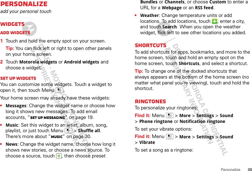 35PersonalizePersonalizeadd your personal touchWidgetsAdd widgets  1Touch and hold the empty spot on your screen.Tip: You can flick left or right to open other panels on your home screen.2Touch Motorola widgets or Android widgets and choose a widget.Set up widgetsYou can customize some widgets. Touch a widget to open it, then touch Menu .Your home screen may already have these widgets:•Messages: Change the widget name or choose how long it shows new messages. To add email accounts, “Set up messaging” on page 19.•Music: Set this widget to an artist, album, song, playlist, or just touch Menu  &gt;Shuffle all. There’s more about “Music” on page 30.•News: Change the widget name, choose how long it shows new stories, or choose a news source. To choose a source, touch  , then choose preset Bundles or Channels, or choose Custom to enter a URL for a Webpage or an RSS feed.•Weather: Change temperature units or add locations. To add locations, touch  , enter a city, and touch Search. When you open the weather widget, flick left to see other locations you added.ShortcutsTo add shortcuts for apps, bookmarks, and more to the home screen, touch and hold an empty spot on the home screen, touch Shortcuts, and select a shortcut.Tip: To change one of the docked shortcuts that always appears at the bottom of the home screen (no matter what panel you’re viewing), touch and hold the shortcut.RingtonesTo personalize your ringtones:Find it: Menu  &gt;More &gt;Settings&gt;Sound &gt;Phone ringtone or Notification ringtoneTo set your vibrate options:Find it: Menu  &gt;More &gt;Settings &gt;Sound &gt;VibrateTo set a song as a ringtone: