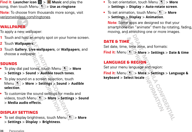36 PersonalizeFind it: Launcher icon &gt;Music and play the song, then touch Menu  &gt;Use as ringtoneNote: To choose from thousands more songs, visit verizonwireless.com/ringtones.WallpaperTo apply a new wallpaper:  1Touch and hold an empty spot on your home screen.2Touch Wallpapers.3Touch Gallery, Live wallpapers, or Wallpapers, and choose a wallpaper.Sounds•To play dial pad tones, touch Menu  &gt;More &gt;Settings &gt;Sound &gt;Audible touch tones.•To play sound on a screen selection, touch Menu  &gt;More &gt;Settings &gt;Sound &gt;Audible selection.•To customize the sound settings for media and videos, touch Menu  &gt;More &gt;Settings &gt;Sound &gt;Media audio effects.Display settings•To set display brightness, touch Menu  &gt;More &gt;Settings &gt;Display &gt;Brightness.•To set orientation, touch Menu  &gt;More &gt;Settings &gt;Display &gt;Auto-rotate screen.•To set animation, touch Menu  &gt;More &gt;Settings &gt;Display &gt;Animation.Note: Some apps are designed so that your smartphone can “animate” them by rotating, fading, moving, and stretching one or more images.Date &amp; timeSet date, time, time zone, and formats:Find it: Menu  &gt;More &gt;Settings &gt;Date &amp; timeLanguage &amp; regionSet your menu language and region:Find it: Menu  &gt;More &gt;Settings &gt;Language &amp; keyboard &gt;Select locale